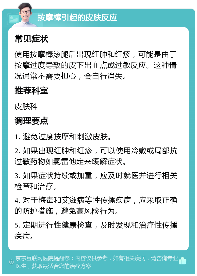 按摩棒引起的皮肤反应 常见症状 使用按摩棒滚腿后出现红肿和红疹，可能是由于按摩过度导致的皮下出血点或过敏反应。这种情况通常不需要担心，会自行消失。 推荐科室 皮肤科 调理要点 1. 避免过度按摩和刺激皮肤。 2. 如果出现红肿和红疹，可以使用冷敷或局部抗过敏药物如氯雷他定来缓解症状。 3. 如果症状持续或加重，应及时就医并进行相关检查和治疗。 4. 对于梅毒和艾滋病等性传播疾病，应采取正确的防护措施，避免高风险行为。 5. 定期进行性健康检查，及时发现和治疗性传播疾病。