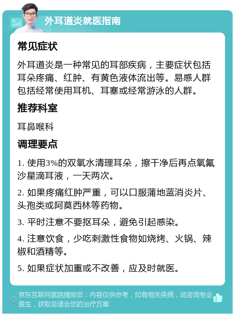 外耳道炎就医指南 常见症状 外耳道炎是一种常见的耳部疾病，主要症状包括耳朵疼痛、红肿、有黄色液体流出等。易感人群包括经常使用耳机、耳塞或经常游泳的人群。 推荐科室 耳鼻喉科 调理要点 1. 使用3%的双氧水清理耳朵，擦干净后再点氧氟沙星滴耳液，一天两次。 2. 如果疼痛红肿严重，可以口服蒲地蓝消炎片、头孢类或阿莫西林等药物。 3. 平时注意不要抠耳朵，避免引起感染。 4. 注意饮食，少吃刺激性食物如烧烤、火锅、辣椒和酒精等。 5. 如果症状加重或不改善，应及时就医。