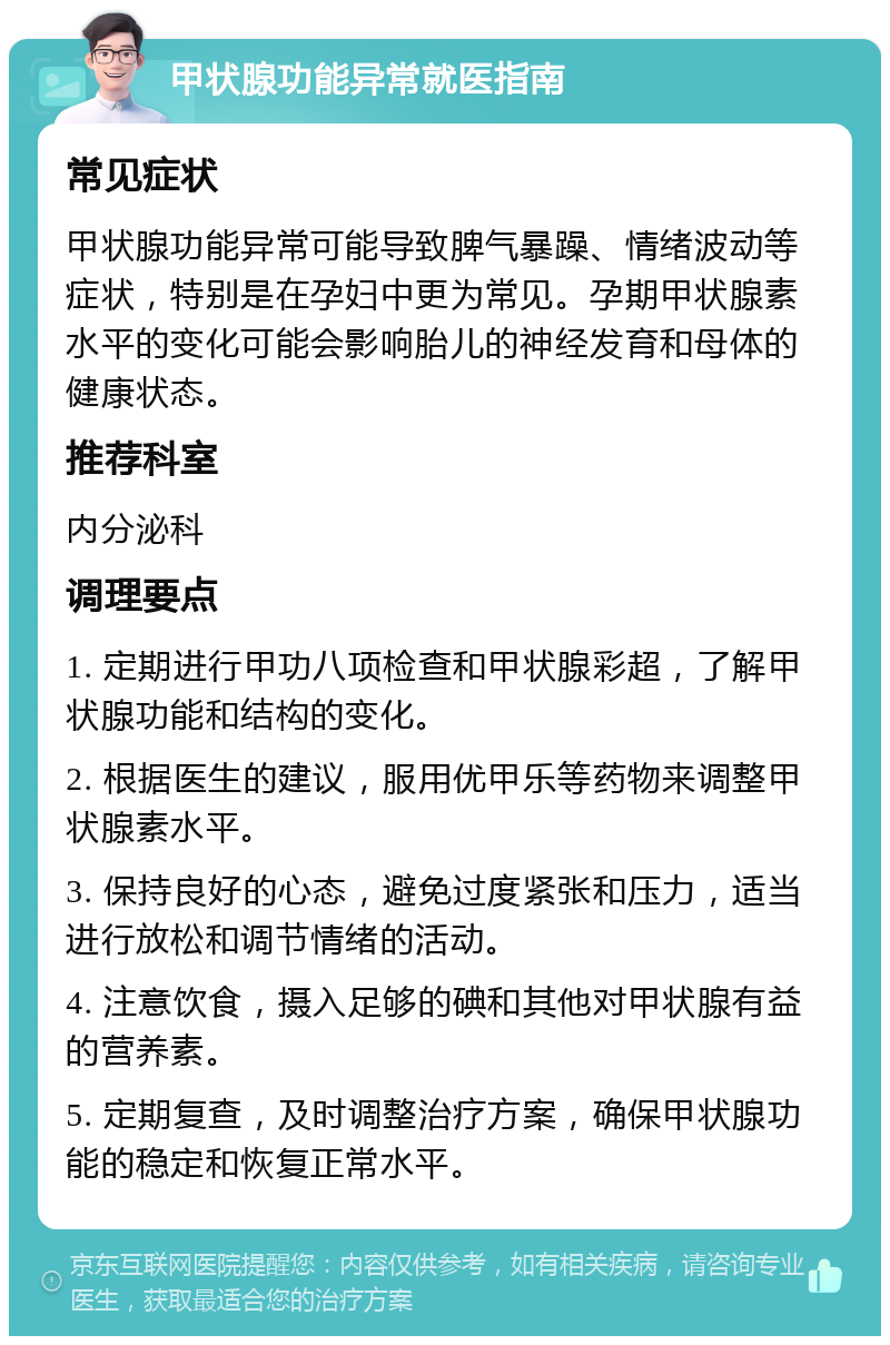 甲状腺功能异常就医指南 常见症状 甲状腺功能异常可能导致脾气暴躁、情绪波动等症状，特别是在孕妇中更为常见。孕期甲状腺素水平的变化可能会影响胎儿的神经发育和母体的健康状态。 推荐科室 内分泌科 调理要点 1. 定期进行甲功八项检查和甲状腺彩超，了解甲状腺功能和结构的变化。 2. 根据医生的建议，服用优甲乐等药物来调整甲状腺素水平。 3. 保持良好的心态，避免过度紧张和压力，适当进行放松和调节情绪的活动。 4. 注意饮食，摄入足够的碘和其他对甲状腺有益的营养素。 5. 定期复查，及时调整治疗方案，确保甲状腺功能的稳定和恢复正常水平。