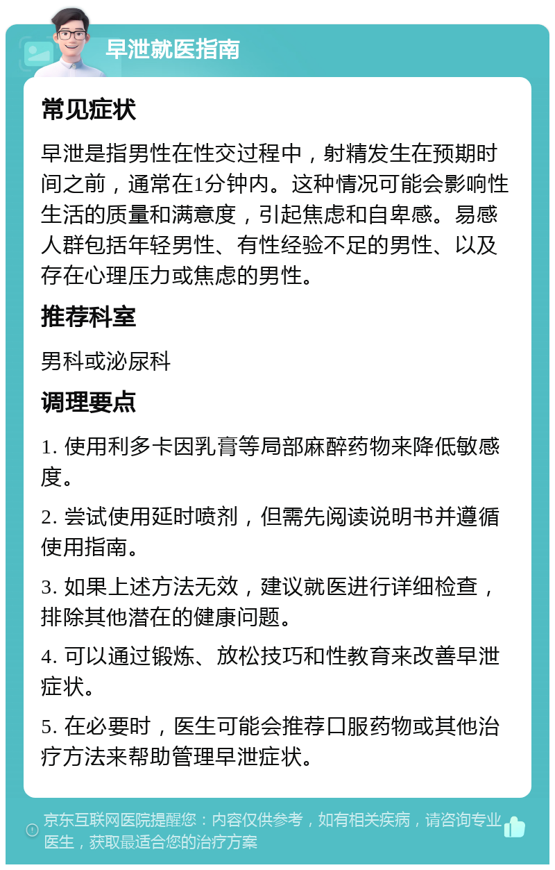 早泄就医指南 常见症状 早泄是指男性在性交过程中，射精发生在预期时间之前，通常在1分钟内。这种情况可能会影响性生活的质量和满意度，引起焦虑和自卑感。易感人群包括年轻男性、有性经验不足的男性、以及存在心理压力或焦虑的男性。 推荐科室 男科或泌尿科 调理要点 1. 使用利多卡因乳膏等局部麻醉药物来降低敏感度。 2. 尝试使用延时喷剂，但需先阅读说明书并遵循使用指南。 3. 如果上述方法无效，建议就医进行详细检查，排除其他潜在的健康问题。 4. 可以通过锻炼、放松技巧和性教育来改善早泄症状。 5. 在必要时，医生可能会推荐口服药物或其他治疗方法来帮助管理早泄症状。