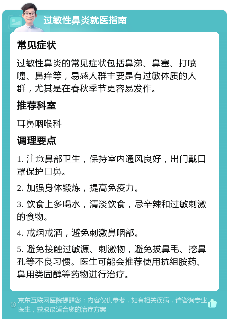 过敏性鼻炎就医指南 常见症状 过敏性鼻炎的常见症状包括鼻涕、鼻塞、打喷嚏、鼻痒等，易感人群主要是有过敏体质的人群，尤其是在春秋季节更容易发作。 推荐科室 耳鼻咽喉科 调理要点 1. 注意鼻部卫生，保持室内通风良好，出门戴口罩保护口鼻。 2. 加强身体锻炼，提高免疫力。 3. 饮食上多喝水，清淡饮食，忌辛辣和过敏刺激的食物。 4. 戒烟戒酒，避免刺激鼻咽部。 5. 避免接触过敏源、刺激物，避免拔鼻毛、挖鼻孔等不良习惯。医生可能会推荐使用抗组胺药、鼻用类固醇等药物进行治疗。