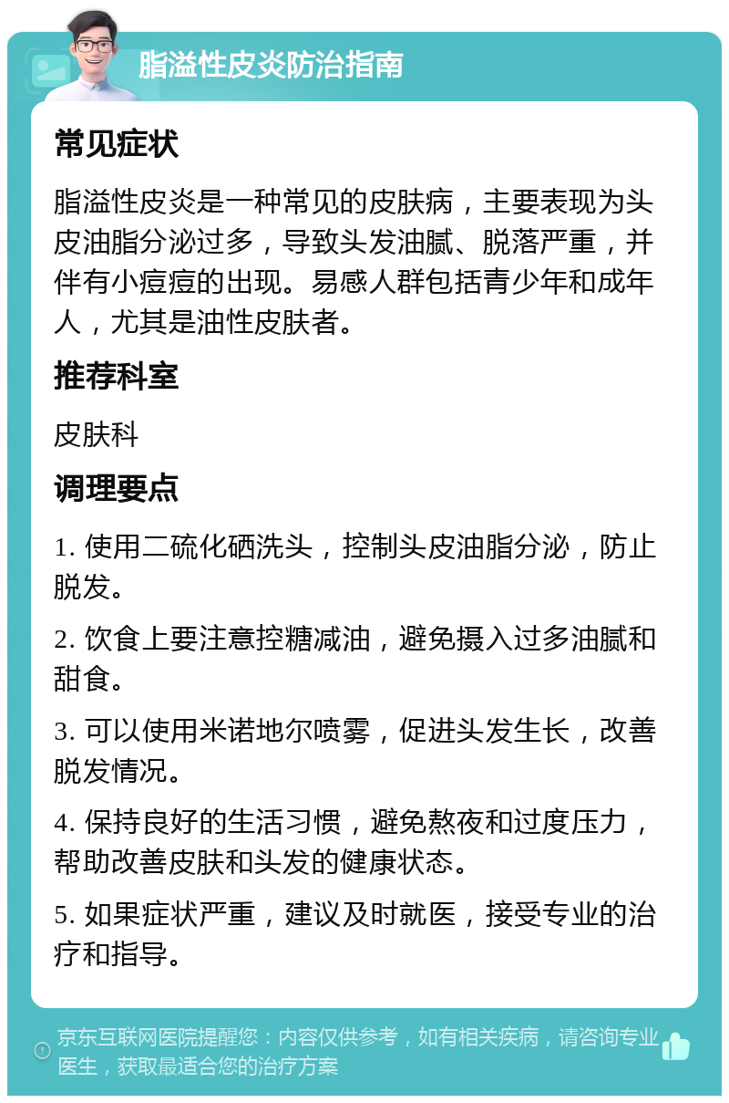 脂溢性皮炎防治指南 常见症状 脂溢性皮炎是一种常见的皮肤病，主要表现为头皮油脂分泌过多，导致头发油腻、脱落严重，并伴有小痘痘的出现。易感人群包括青少年和成年人，尤其是油性皮肤者。 推荐科室 皮肤科 调理要点 1. 使用二硫化硒洗头，控制头皮油脂分泌，防止脱发。 2. 饮食上要注意控糖减油，避免摄入过多油腻和甜食。 3. 可以使用米诺地尔喷雾，促进头发生长，改善脱发情况。 4. 保持良好的生活习惯，避免熬夜和过度压力，帮助改善皮肤和头发的健康状态。 5. 如果症状严重，建议及时就医，接受专业的治疗和指导。