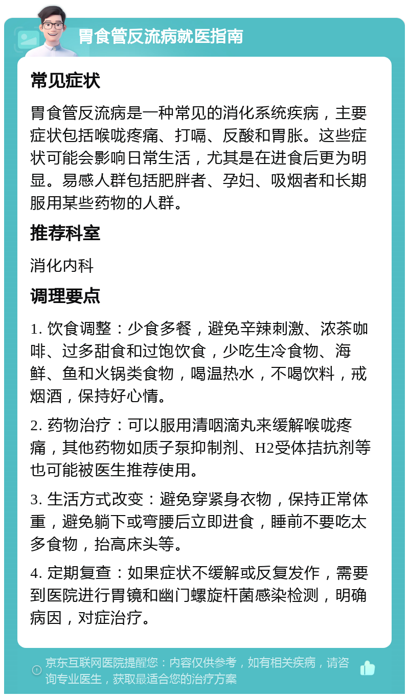 胃食管反流病就医指南 常见症状 胃食管反流病是一种常见的消化系统疾病，主要症状包括喉咙疼痛、打嗝、反酸和胃胀。这些症状可能会影响日常生活，尤其是在进食后更为明显。易感人群包括肥胖者、孕妇、吸烟者和长期服用某些药物的人群。 推荐科室 消化内科 调理要点 1. 饮食调整：少食多餐，避免辛辣刺激、浓茶咖啡、过多甜食和过饱饮食，少吃生冷食物、海鲜、鱼和火锅类食物，喝温热水，不喝饮料，戒烟酒，保持好心情。 2. 药物治疗：可以服用清咽滴丸来缓解喉咙疼痛，其他药物如质子泵抑制剂、H2受体拮抗剂等也可能被医生推荐使用。 3. 生活方式改变：避免穿紧身衣物，保持正常体重，避免躺下或弯腰后立即进食，睡前不要吃太多食物，抬高床头等。 4. 定期复查：如果症状不缓解或反复发作，需要到医院进行胃镜和幽门螺旋杆菌感染检测，明确病因，对症治疗。