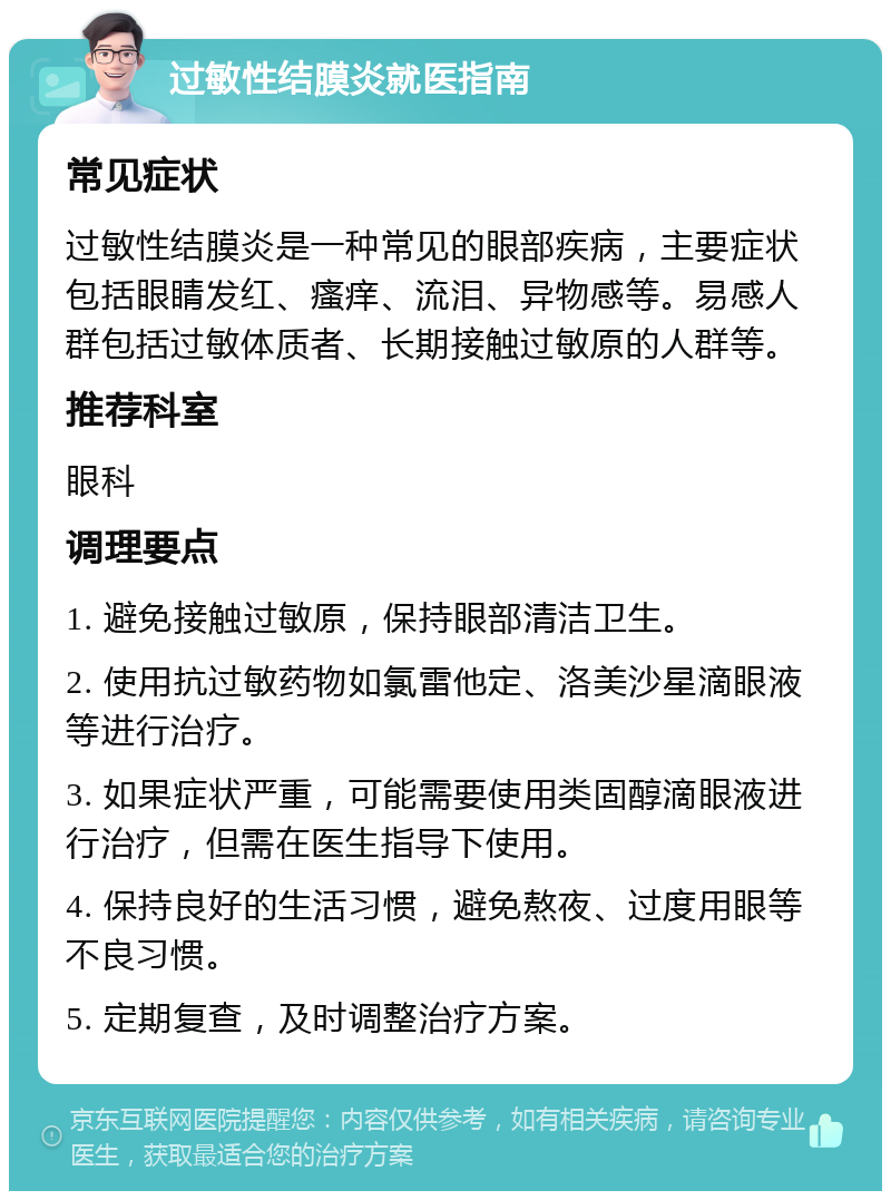 过敏性结膜炎就医指南 常见症状 过敏性结膜炎是一种常见的眼部疾病，主要症状包括眼睛发红、瘙痒、流泪、异物感等。易感人群包括过敏体质者、长期接触过敏原的人群等。 推荐科室 眼科 调理要点 1. 避免接触过敏原，保持眼部清洁卫生。 2. 使用抗过敏药物如氯雷他定、洛美沙星滴眼液等进行治疗。 3. 如果症状严重，可能需要使用类固醇滴眼液进行治疗，但需在医生指导下使用。 4. 保持良好的生活习惯，避免熬夜、过度用眼等不良习惯。 5. 定期复查，及时调整治疗方案。