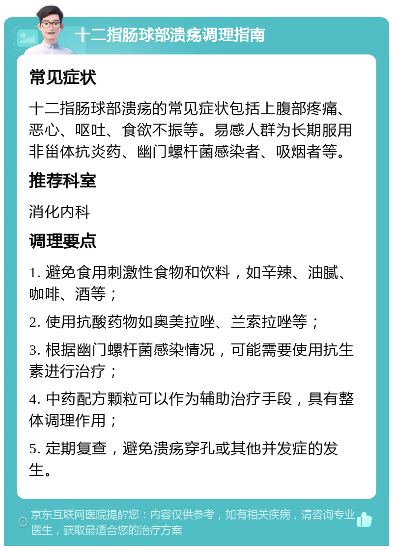 十二指肠球部溃疡调理指南 常见症状 十二指肠球部溃疡的常见症状包括上腹部疼痛、恶心、呕吐、食欲不振等。易感人群为长期服用非甾体抗炎药、幽门螺杆菌感染者、吸烟者等。 推荐科室 消化内科 调理要点 1. 避免食用刺激性食物和饮料，如辛辣、油腻、咖啡、酒等； 2. 使用抗酸药物如奥美拉唑、兰索拉唑等； 3. 根据幽门螺杆菌感染情况，可能需要使用抗生素进行治疗； 4. 中药配方颗粒可以作为辅助治疗手段，具有整体调理作用； 5. 定期复查，避免溃疡穿孔或其他并发症的发生。