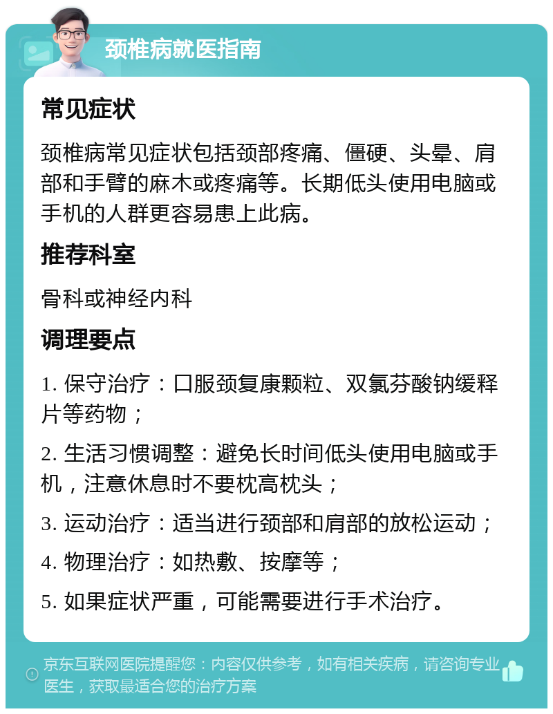 颈椎病就医指南 常见症状 颈椎病常见症状包括颈部疼痛、僵硬、头晕、肩部和手臂的麻木或疼痛等。长期低头使用电脑或手机的人群更容易患上此病。 推荐科室 骨科或神经内科 调理要点 1. 保守治疗：口服颈复康颗粒、双氯芬酸钠缓释片等药物； 2. 生活习惯调整：避免长时间低头使用电脑或手机，注意休息时不要枕高枕头； 3. 运动治疗：适当进行颈部和肩部的放松运动； 4. 物理治疗：如热敷、按摩等； 5. 如果症状严重，可能需要进行手术治疗。