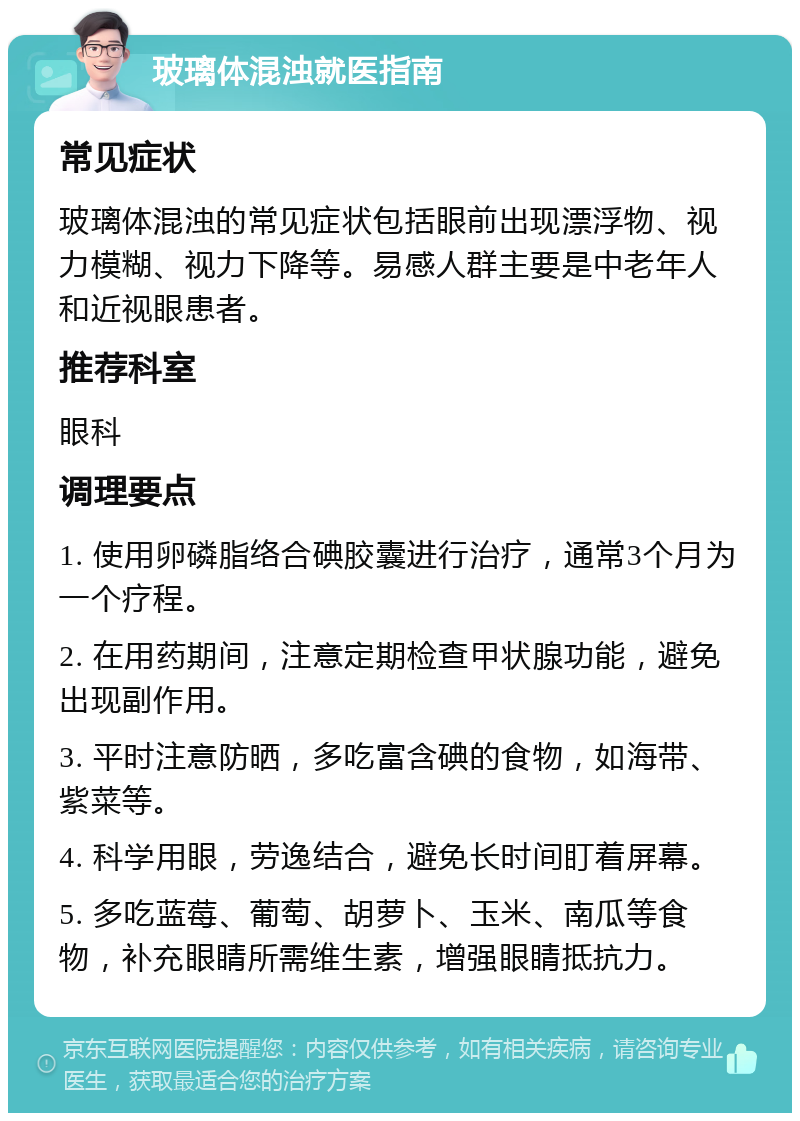 玻璃体混浊就医指南 常见症状 玻璃体混浊的常见症状包括眼前出现漂浮物、视力模糊、视力下降等。易感人群主要是中老年人和近视眼患者。 推荐科室 眼科 调理要点 1. 使用卵磷脂络合碘胶囊进行治疗，通常3个月为一个疗程。 2. 在用药期间，注意定期检查甲状腺功能，避免出现副作用。 3. 平时注意防晒，多吃富含碘的食物，如海带、紫菜等。 4. 科学用眼，劳逸结合，避免长时间盯着屏幕。 5. 多吃蓝莓、葡萄、胡萝卜、玉米、南瓜等食物，补充眼睛所需维生素，增强眼睛抵抗力。