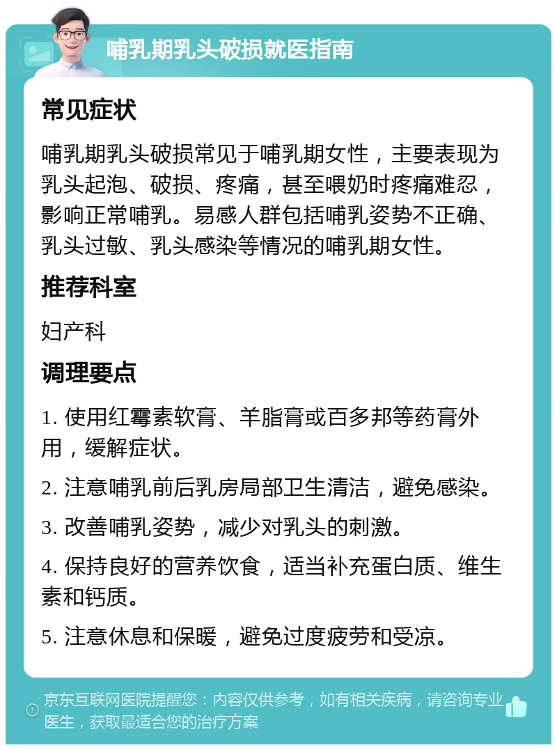 哺乳期乳头破损就医指南 常见症状 哺乳期乳头破损常见于哺乳期女性，主要表现为乳头起泡、破损、疼痛，甚至喂奶时疼痛难忍，影响正常哺乳。易感人群包括哺乳姿势不正确、乳头过敏、乳头感染等情况的哺乳期女性。 推荐科室 妇产科 调理要点 1. 使用红霉素软膏、羊脂膏或百多邦等药膏外用，缓解症状。 2. 注意哺乳前后乳房局部卫生清洁，避免感染。 3. 改善哺乳姿势，减少对乳头的刺激。 4. 保持良好的营养饮食，适当补充蛋白质、维生素和钙质。 5. 注意休息和保暖，避免过度疲劳和受凉。