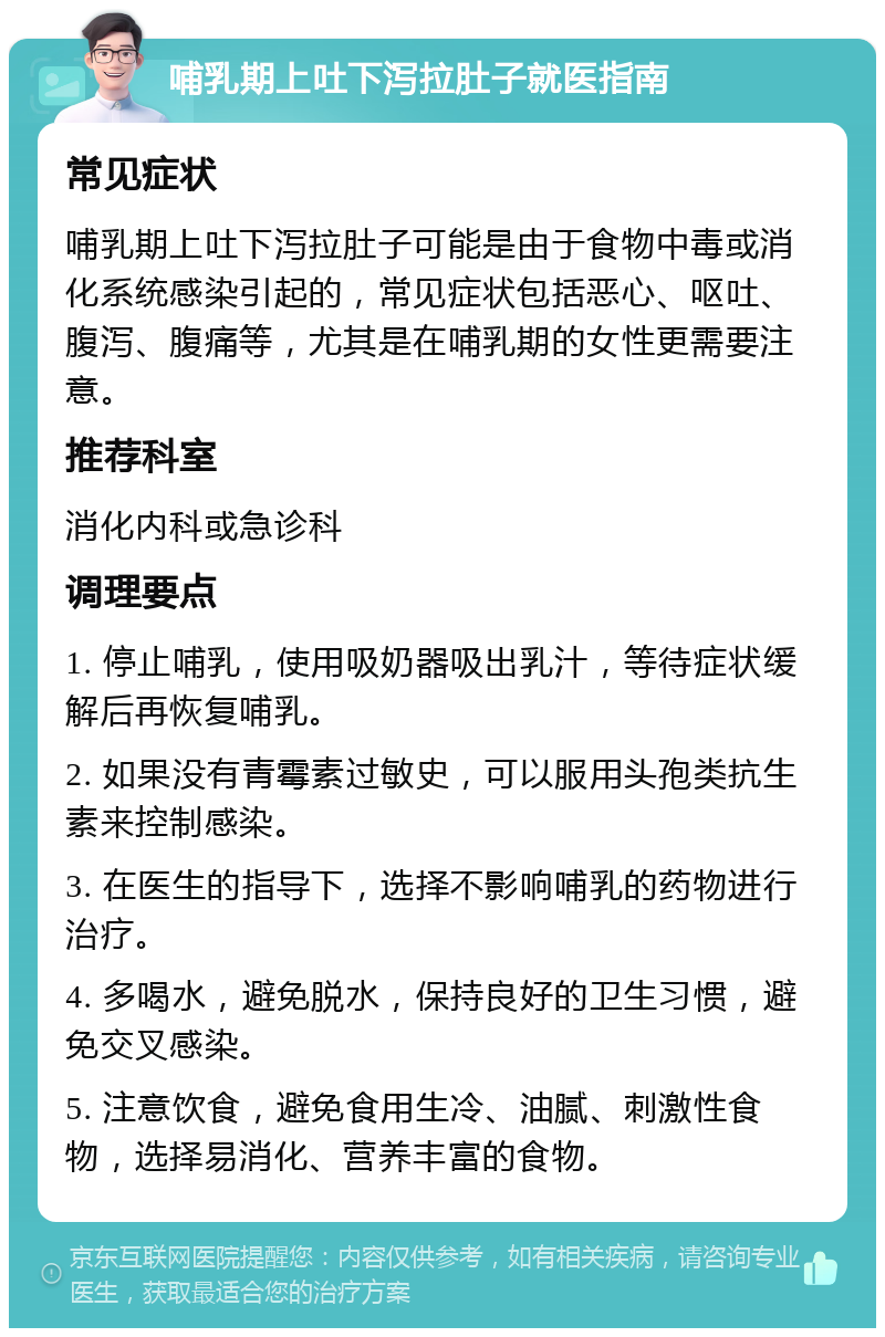 哺乳期上吐下泻拉肚子就医指南 常见症状 哺乳期上吐下泻拉肚子可能是由于食物中毒或消化系统感染引起的，常见症状包括恶心、呕吐、腹泻、腹痛等，尤其是在哺乳期的女性更需要注意。 推荐科室 消化内科或急诊科 调理要点 1. 停止哺乳，使用吸奶器吸出乳汁，等待症状缓解后再恢复哺乳。 2. 如果没有青霉素过敏史，可以服用头孢类抗生素来控制感染。 3. 在医生的指导下，选择不影响哺乳的药物进行治疗。 4. 多喝水，避免脱水，保持良好的卫生习惯，避免交叉感染。 5. 注意饮食，避免食用生冷、油腻、刺激性食物，选择易消化、营养丰富的食物。