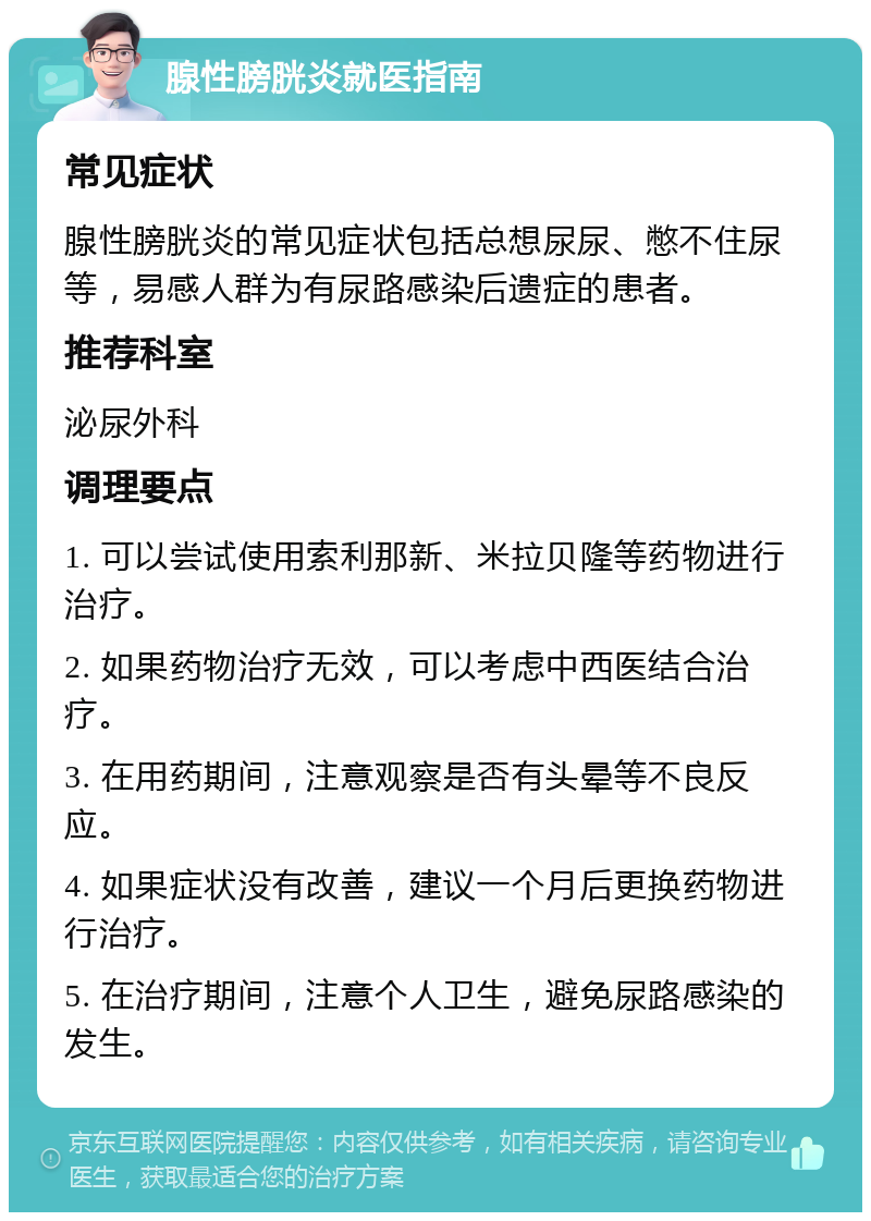 腺性膀胱炎就医指南 常见症状 腺性膀胱炎的常见症状包括总想尿尿、憋不住尿等，易感人群为有尿路感染后遗症的患者。 推荐科室 泌尿外科 调理要点 1. 可以尝试使用索利那新、米拉贝隆等药物进行治疗。 2. 如果药物治疗无效，可以考虑中西医结合治疗。 3. 在用药期间，注意观察是否有头晕等不良反应。 4. 如果症状没有改善，建议一个月后更换药物进行治疗。 5. 在治疗期间，注意个人卫生，避免尿路感染的发生。