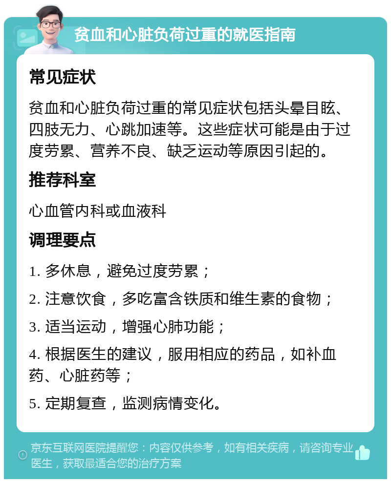 贫血和心脏负荷过重的就医指南 常见症状 贫血和心脏负荷过重的常见症状包括头晕目眩、四肢无力、心跳加速等。这些症状可能是由于过度劳累、营养不良、缺乏运动等原因引起的。 推荐科室 心血管内科或血液科 调理要点 1. 多休息，避免过度劳累； 2. 注意饮食，多吃富含铁质和维生素的食物； 3. 适当运动，增强心肺功能； 4. 根据医生的建议，服用相应的药品，如补血药、心脏药等； 5. 定期复查，监测病情变化。