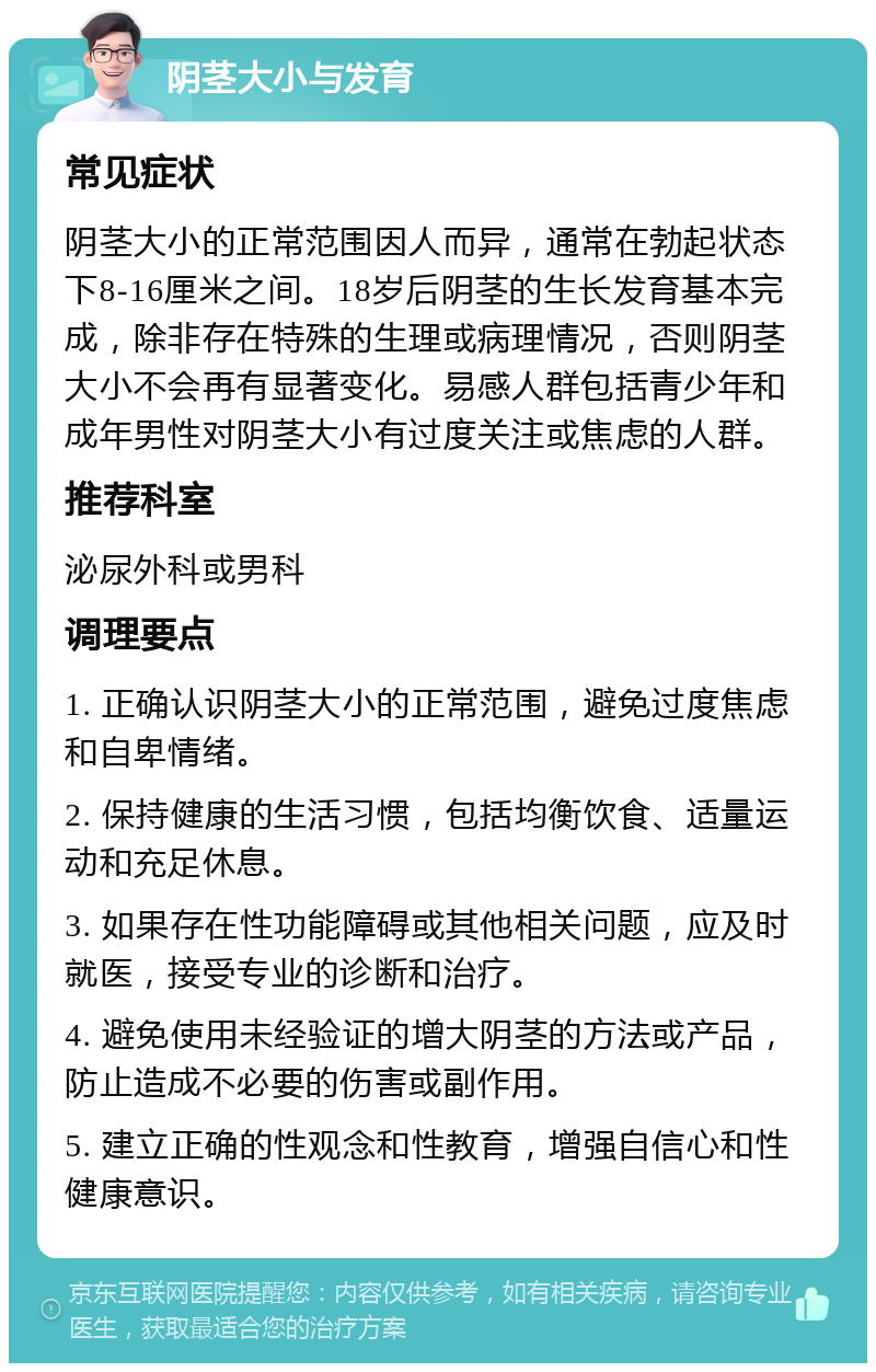 阴茎大小与发育 常见症状 阴茎大小的正常范围因人而异，通常在勃起状态下8-16厘米之间。18岁后阴茎的生长发育基本完成，除非存在特殊的生理或病理情况，否则阴茎大小不会再有显著变化。易感人群包括青少年和成年男性对阴茎大小有过度关注或焦虑的人群。 推荐科室 泌尿外科或男科 调理要点 1. 正确认识阴茎大小的正常范围，避免过度焦虑和自卑情绪。 2. 保持健康的生活习惯，包括均衡饮食、适量运动和充足休息。 3. 如果存在性功能障碍或其他相关问题，应及时就医，接受专业的诊断和治疗。 4. 避免使用未经验证的增大阴茎的方法或产品，防止造成不必要的伤害或副作用。 5. 建立正确的性观念和性教育，增强自信心和性健康意识。