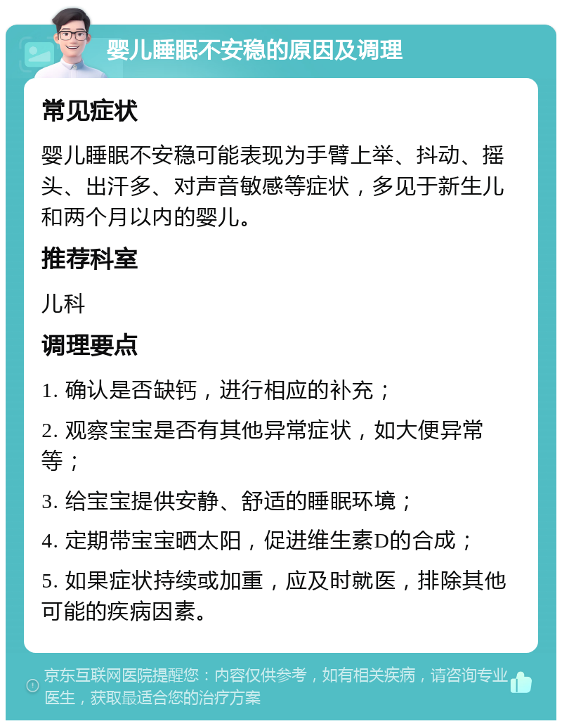 婴儿睡眠不安稳的原因及调理 常见症状 婴儿睡眠不安稳可能表现为手臂上举、抖动、摇头、出汗多、对声音敏感等症状，多见于新生儿和两个月以内的婴儿。 推荐科室 儿科 调理要点 1. 确认是否缺钙，进行相应的补充； 2. 观察宝宝是否有其他异常症状，如大便异常等； 3. 给宝宝提供安静、舒适的睡眠环境； 4. 定期带宝宝晒太阳，促进维生素D的合成； 5. 如果症状持续或加重，应及时就医，排除其他可能的疾病因素。