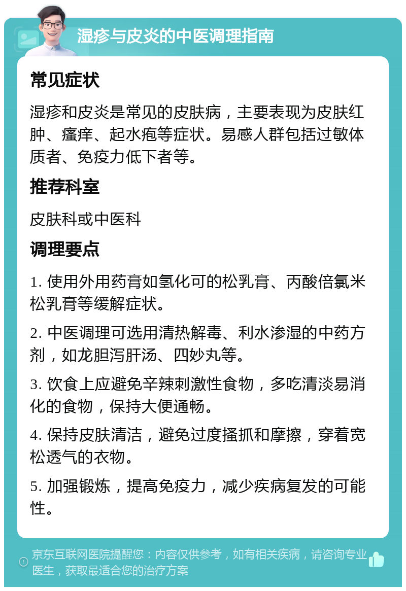 湿疹与皮炎的中医调理指南 常见症状 湿疹和皮炎是常见的皮肤病，主要表现为皮肤红肿、瘙痒、起水疱等症状。易感人群包括过敏体质者、免疫力低下者等。 推荐科室 皮肤科或中医科 调理要点 1. 使用外用药膏如氢化可的松乳膏、丙酸倍氯米松乳膏等缓解症状。 2. 中医调理可选用清热解毒、利水渗湿的中药方剂，如龙胆泻肝汤、四妙丸等。 3. 饮食上应避免辛辣刺激性食物，多吃清淡易消化的食物，保持大便通畅。 4. 保持皮肤清洁，避免过度搔抓和摩擦，穿着宽松透气的衣物。 5. 加强锻炼，提高免疫力，减少疾病复发的可能性。