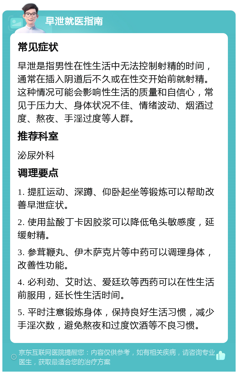 早泄就医指南 常见症状 早泄是指男性在性生活中无法控制射精的时间，通常在插入阴道后不久或在性交开始前就射精。这种情况可能会影响性生活的质量和自信心，常见于压力大、身体状况不佳、情绪波动、烟酒过度、熬夜、手淫过度等人群。 推荐科室 泌尿外科 调理要点 1. 提肛运动、深蹲、仰卧起坐等锻炼可以帮助改善早泄症状。 2. 使用盐酸丁卡因胶浆可以降低龟头敏感度，延缓射精。 3. 参茸鞭丸、伊木萨克片等中药可以调理身体，改善性功能。 4. 必利劲、艾时达、爱廷玖等西药可以在性生活前服用，延长性生活时间。 5. 平时注意锻炼身体，保持良好生活习惯，减少手淫次数，避免熬夜和过度饮酒等不良习惯。