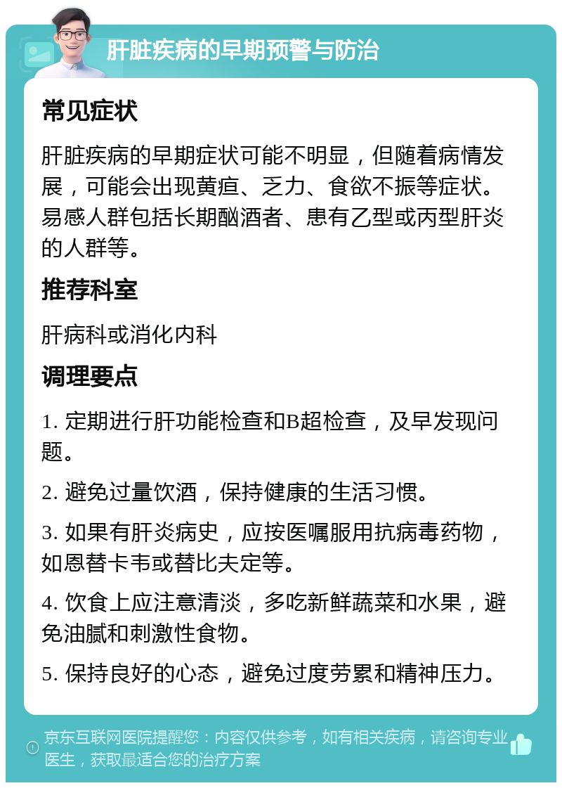 肝脏疾病的早期预警与防治 常见症状 肝脏疾病的早期症状可能不明显，但随着病情发展，可能会出现黄疸、乏力、食欲不振等症状。易感人群包括长期酗酒者、患有乙型或丙型肝炎的人群等。 推荐科室 肝病科或消化内科 调理要点 1. 定期进行肝功能检查和B超检查，及早发现问题。 2. 避免过量饮酒，保持健康的生活习惯。 3. 如果有肝炎病史，应按医嘱服用抗病毒药物，如恩替卡韦或替比夫定等。 4. 饮食上应注意清淡，多吃新鲜蔬菜和水果，避免油腻和刺激性食物。 5. 保持良好的心态，避免过度劳累和精神压力。