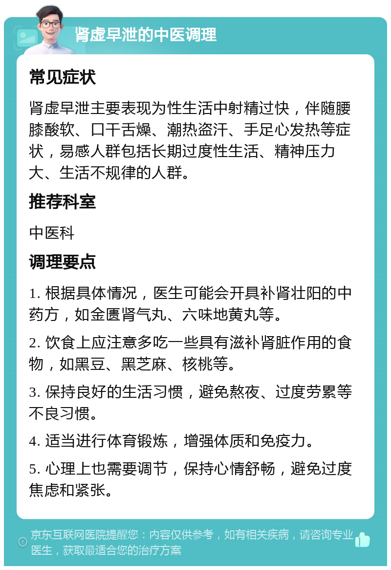 肾虚早泄的中医调理 常见症状 肾虚早泄主要表现为性生活中射精过快，伴随腰膝酸软、口干舌燥、潮热盗汗、手足心发热等症状，易感人群包括长期过度性生活、精神压力大、生活不规律的人群。 推荐科室 中医科 调理要点 1. 根据具体情况，医生可能会开具补肾壮阳的中药方，如金匮肾气丸、六味地黄丸等。 2. 饮食上应注意多吃一些具有滋补肾脏作用的食物，如黑豆、黑芝麻、核桃等。 3. 保持良好的生活习惯，避免熬夜、过度劳累等不良习惯。 4. 适当进行体育锻炼，增强体质和免疫力。 5. 心理上也需要调节，保持心情舒畅，避免过度焦虑和紧张。