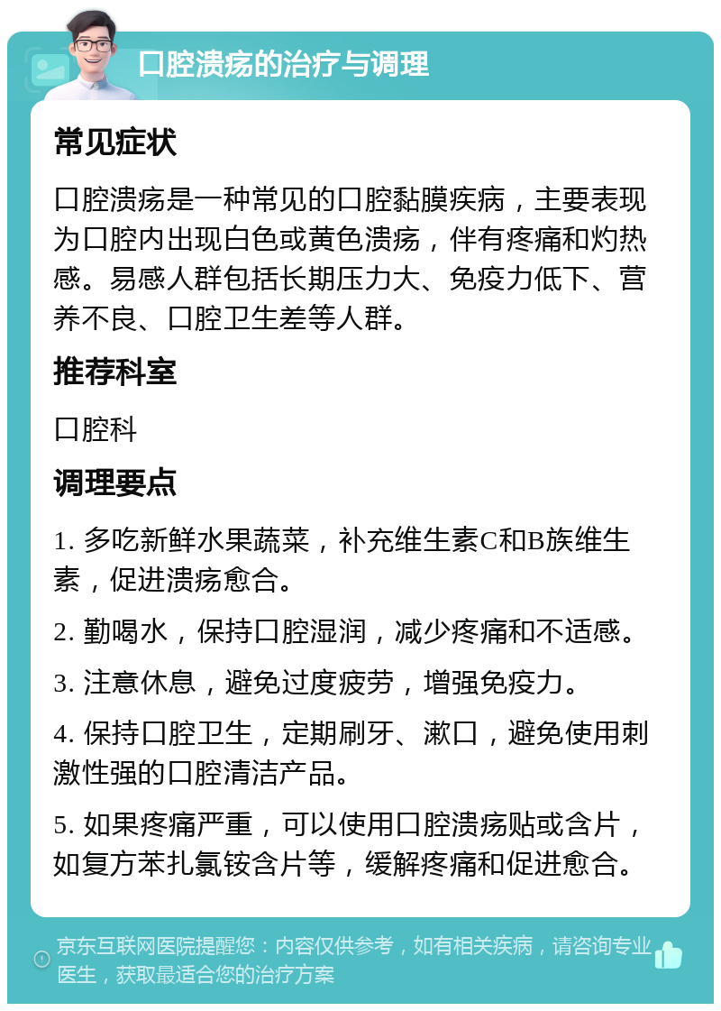 口腔溃疡的治疗与调理 常见症状 口腔溃疡是一种常见的口腔黏膜疾病，主要表现为口腔内出现白色或黄色溃疡，伴有疼痛和灼热感。易感人群包括长期压力大、免疫力低下、营养不良、口腔卫生差等人群。 推荐科室 口腔科 调理要点 1. 多吃新鲜水果蔬菜，补充维生素C和B族维生素，促进溃疡愈合。 2. 勤喝水，保持口腔湿润，减少疼痛和不适感。 3. 注意休息，避免过度疲劳，增强免疫力。 4. 保持口腔卫生，定期刷牙、漱口，避免使用刺激性强的口腔清洁产品。 5. 如果疼痛严重，可以使用口腔溃疡贴或含片，如复方苯扎氯铵含片等，缓解疼痛和促进愈合。