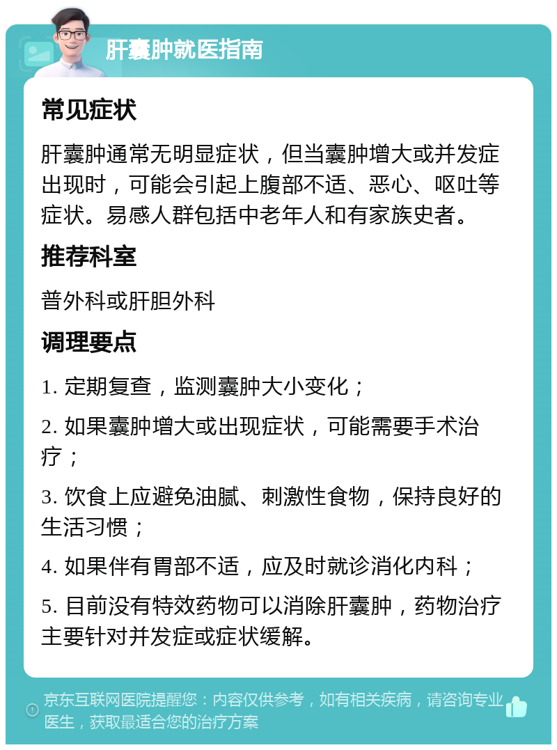 肝囊肿就医指南 常见症状 肝囊肿通常无明显症状，但当囊肿增大或并发症出现时，可能会引起上腹部不适、恶心、呕吐等症状。易感人群包括中老年人和有家族史者。 推荐科室 普外科或肝胆外科 调理要点 1. 定期复查，监测囊肿大小变化； 2. 如果囊肿增大或出现症状，可能需要手术治疗； 3. 饮食上应避免油腻、刺激性食物，保持良好的生活习惯； 4. 如果伴有胃部不适，应及时就诊消化内科； 5. 目前没有特效药物可以消除肝囊肿，药物治疗主要针对并发症或症状缓解。