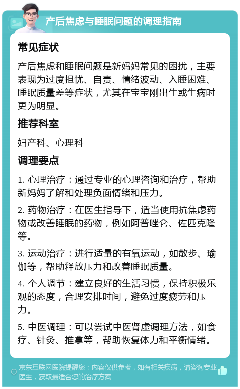 产后焦虑与睡眠问题的调理指南 常见症状 产后焦虑和睡眠问题是新妈妈常见的困扰，主要表现为过度担忧、自责、情绪波动、入睡困难、睡眠质量差等症状，尤其在宝宝刚出生或生病时更为明显。 推荐科室 妇产科、心理科 调理要点 1. 心理治疗：通过专业的心理咨询和治疗，帮助新妈妈了解和处理负面情绪和压力。 2. 药物治疗：在医生指导下，适当使用抗焦虑药物或改善睡眠的药物，例如阿普唑仑、佐匹克隆等。 3. 运动治疗：进行适量的有氧运动，如散步、瑜伽等，帮助释放压力和改善睡眠质量。 4. 个人调节：建立良好的生活习惯，保持积极乐观的态度，合理安排时间，避免过度疲劳和压力。 5. 中医调理：可以尝试中医肾虚调理方法，如食疗、针灸、推拿等，帮助恢复体力和平衡情绪。