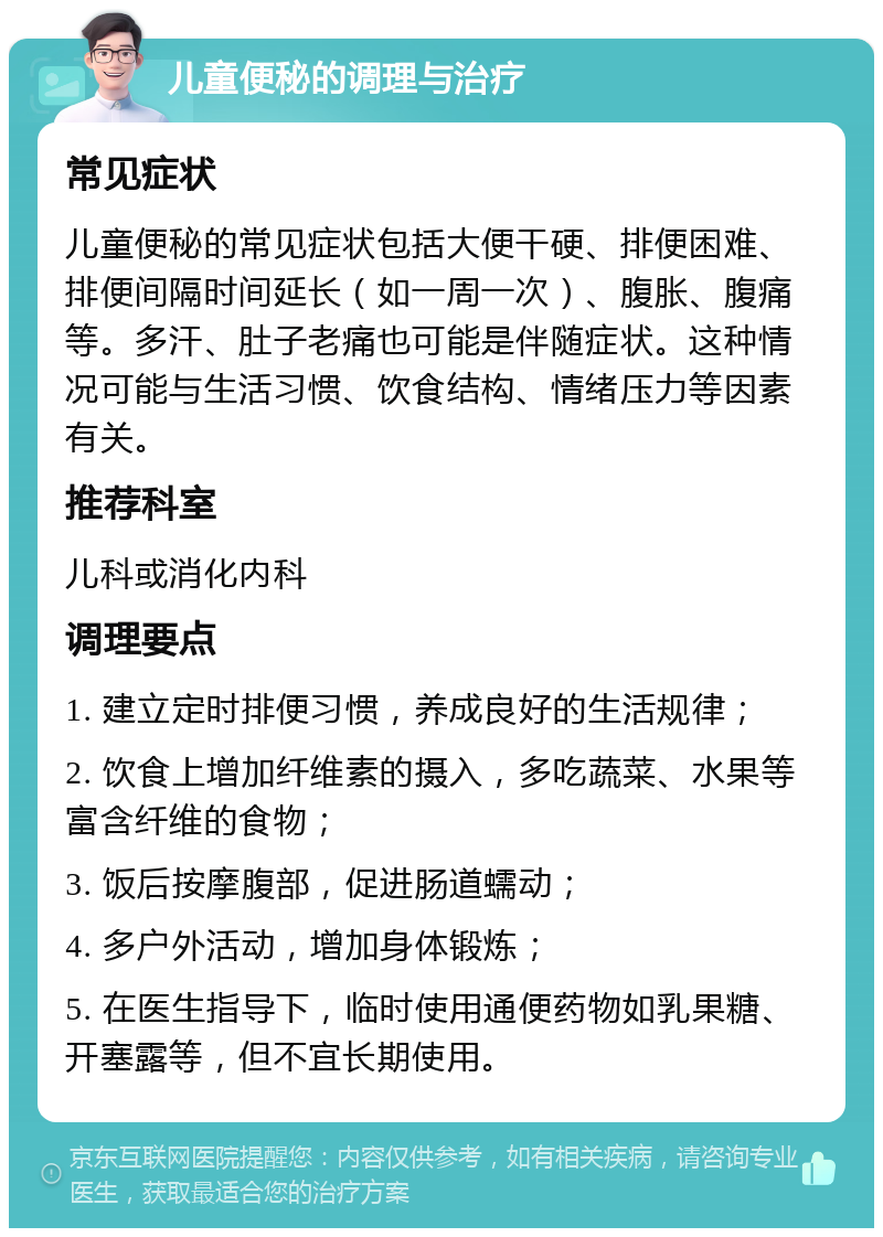 儿童便秘的调理与治疗 常见症状 儿童便秘的常见症状包括大便干硬、排便困难、排便间隔时间延长（如一周一次）、腹胀、腹痛等。多汗、肚子老痛也可能是伴随症状。这种情况可能与生活习惯、饮食结构、情绪压力等因素有关。 推荐科室 儿科或消化内科 调理要点 1. 建立定时排便习惯，养成良好的生活规律； 2. 饮食上增加纤维素的摄入，多吃蔬菜、水果等富含纤维的食物； 3. 饭后按摩腹部，促进肠道蠕动； 4. 多户外活动，增加身体锻炼； 5. 在医生指导下，临时使用通便药物如乳果糖、开塞露等，但不宜长期使用。