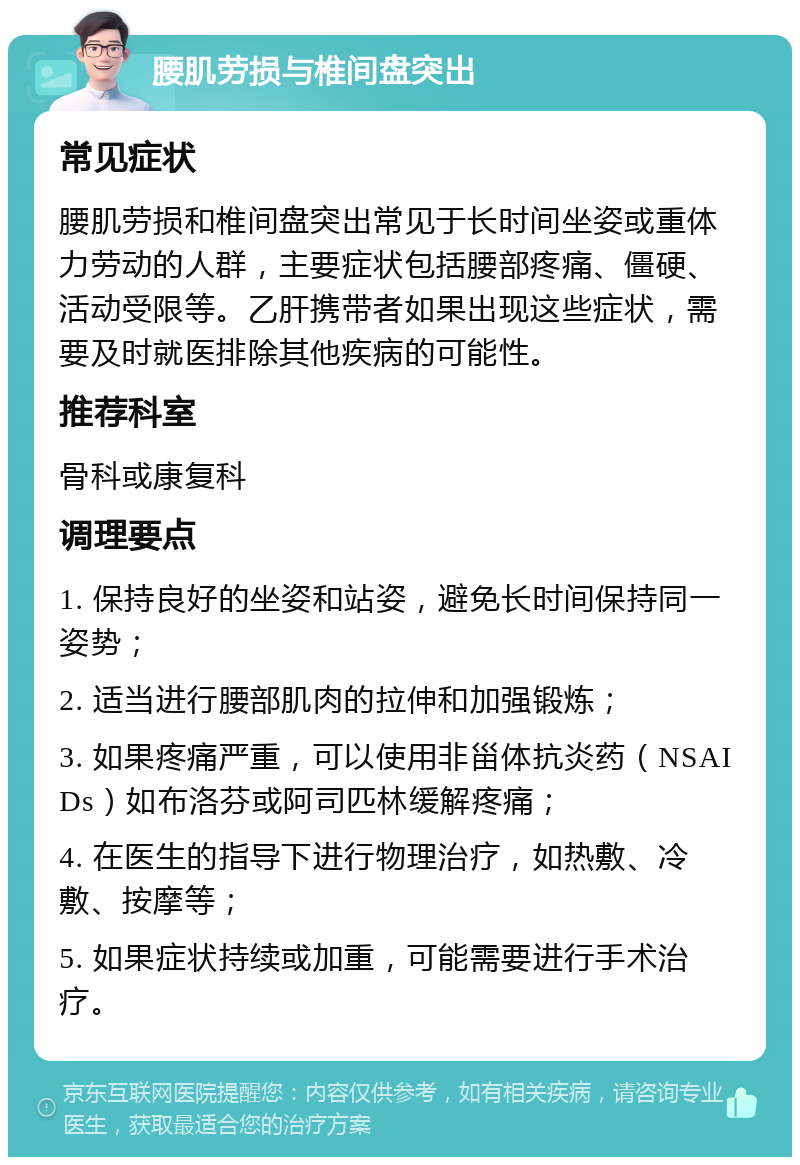 腰肌劳损与椎间盘突出 常见症状 腰肌劳损和椎间盘突出常见于长时间坐姿或重体力劳动的人群，主要症状包括腰部疼痛、僵硬、活动受限等。乙肝携带者如果出现这些症状，需要及时就医排除其他疾病的可能性。 推荐科室 骨科或康复科 调理要点 1. 保持良好的坐姿和站姿，避免长时间保持同一姿势； 2. 适当进行腰部肌肉的拉伸和加强锻炼； 3. 如果疼痛严重，可以使用非甾体抗炎药（NSAIDs）如布洛芬或阿司匹林缓解疼痛； 4. 在医生的指导下进行物理治疗，如热敷、冷敷、按摩等； 5. 如果症状持续或加重，可能需要进行手术治疗。