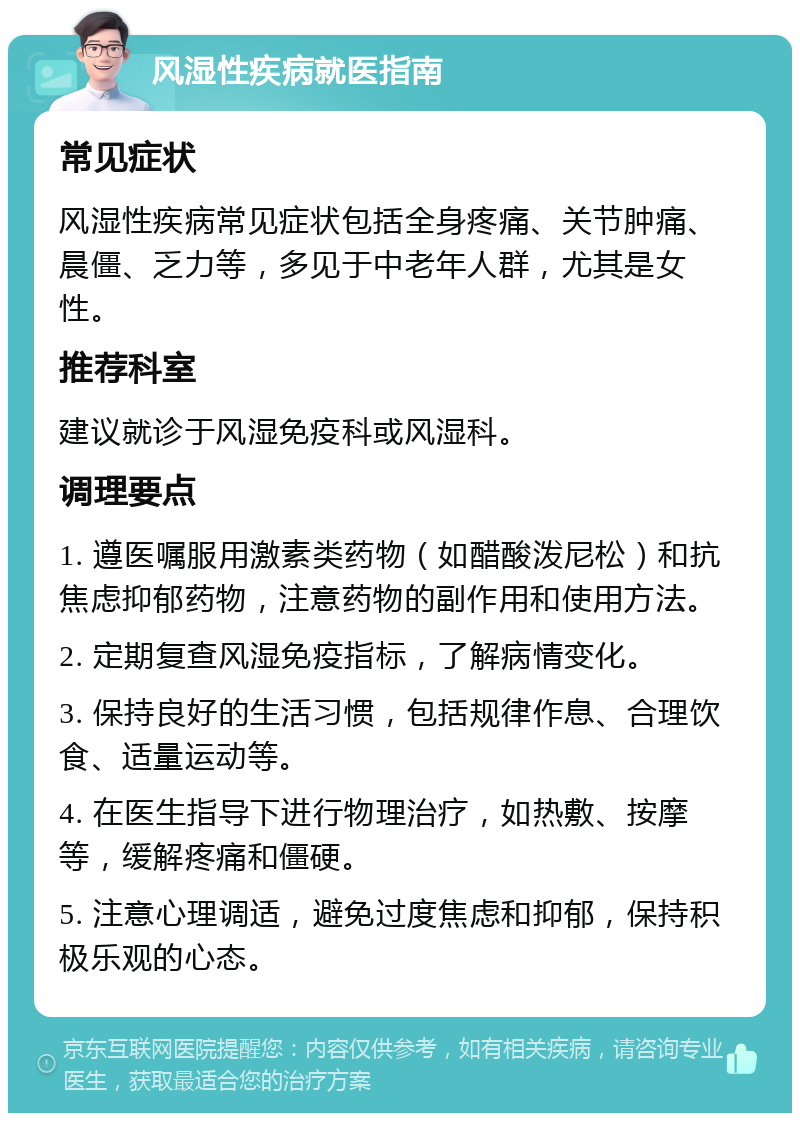 风湿性疾病就医指南 常见症状 风湿性疾病常见症状包括全身疼痛、关节肿痛、晨僵、乏力等，多见于中老年人群，尤其是女性。 推荐科室 建议就诊于风湿免疫科或风湿科。 调理要点 1. 遵医嘱服用激素类药物（如醋酸泼尼松）和抗焦虑抑郁药物，注意药物的副作用和使用方法。 2. 定期复查风湿免疫指标，了解病情变化。 3. 保持良好的生活习惯，包括规律作息、合理饮食、适量运动等。 4. 在医生指导下进行物理治疗，如热敷、按摩等，缓解疼痛和僵硬。 5. 注意心理调适，避免过度焦虑和抑郁，保持积极乐观的心态。