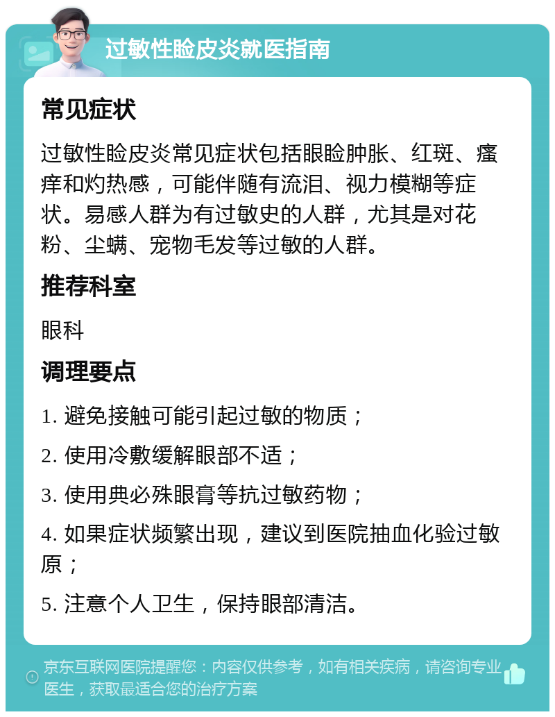 过敏性睑皮炎就医指南 常见症状 过敏性睑皮炎常见症状包括眼睑肿胀、红斑、瘙痒和灼热感，可能伴随有流泪、视力模糊等症状。易感人群为有过敏史的人群，尤其是对花粉、尘螨、宠物毛发等过敏的人群。 推荐科室 眼科 调理要点 1. 避免接触可能引起过敏的物质； 2. 使用冷敷缓解眼部不适； 3. 使用典必殊眼膏等抗过敏药物； 4. 如果症状频繁出现，建议到医院抽血化验过敏原； 5. 注意个人卫生，保持眼部清洁。