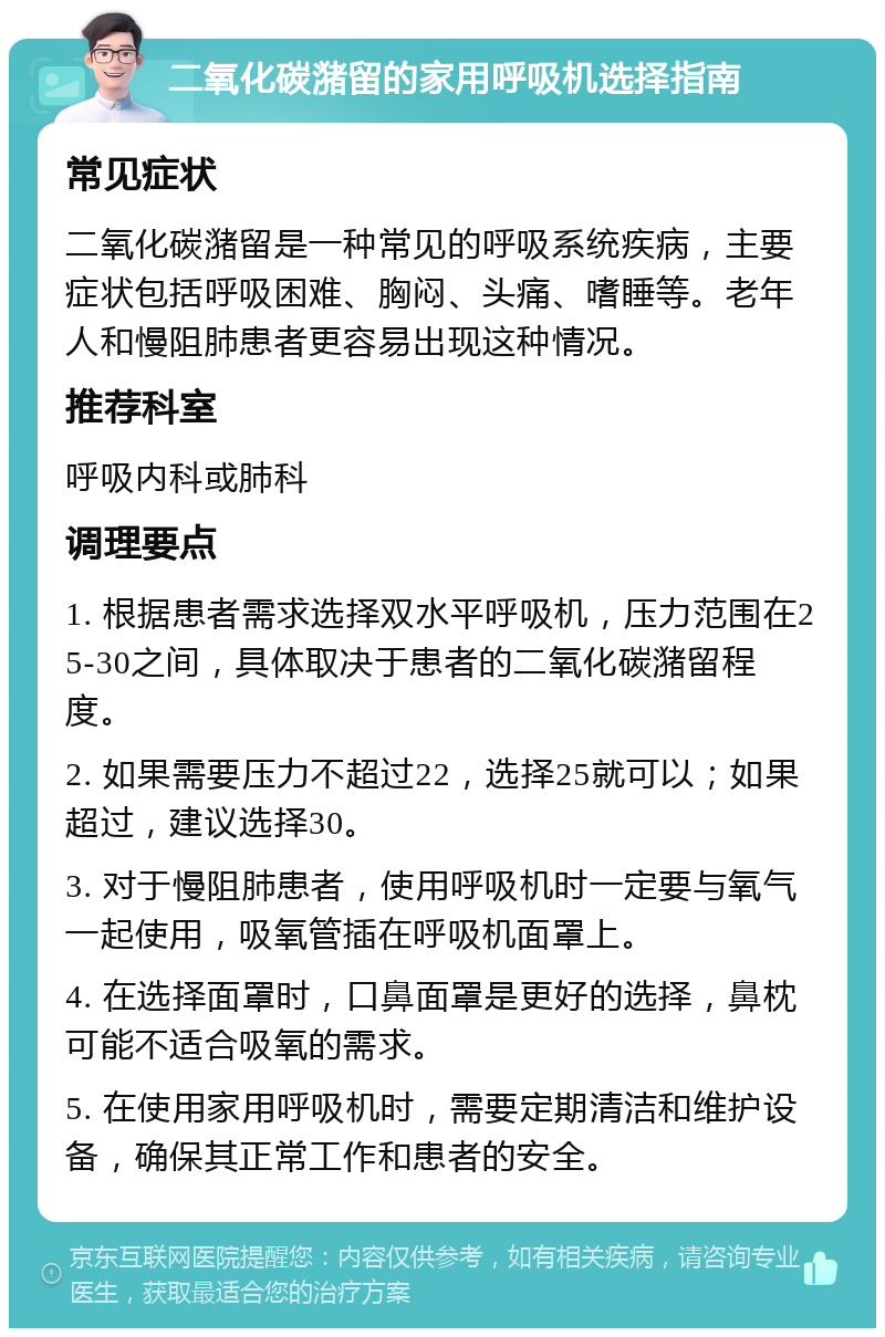 二氧化碳潴留的家用呼吸机选择指南 常见症状 二氧化碳潴留是一种常见的呼吸系统疾病，主要症状包括呼吸困难、胸闷、头痛、嗜睡等。老年人和慢阻肺患者更容易出现这种情况。 推荐科室 呼吸内科或肺科 调理要点 1. 根据患者需求选择双水平呼吸机，压力范围在25-30之间，具体取决于患者的二氧化碳潴留程度。 2. 如果需要压力不超过22，选择25就可以；如果超过，建议选择30。 3. 对于慢阻肺患者，使用呼吸机时一定要与氧气一起使用，吸氧管插在呼吸机面罩上。 4. 在选择面罩时，口鼻面罩是更好的选择，鼻枕可能不适合吸氧的需求。 5. 在使用家用呼吸机时，需要定期清洁和维护设备，确保其正常工作和患者的安全。