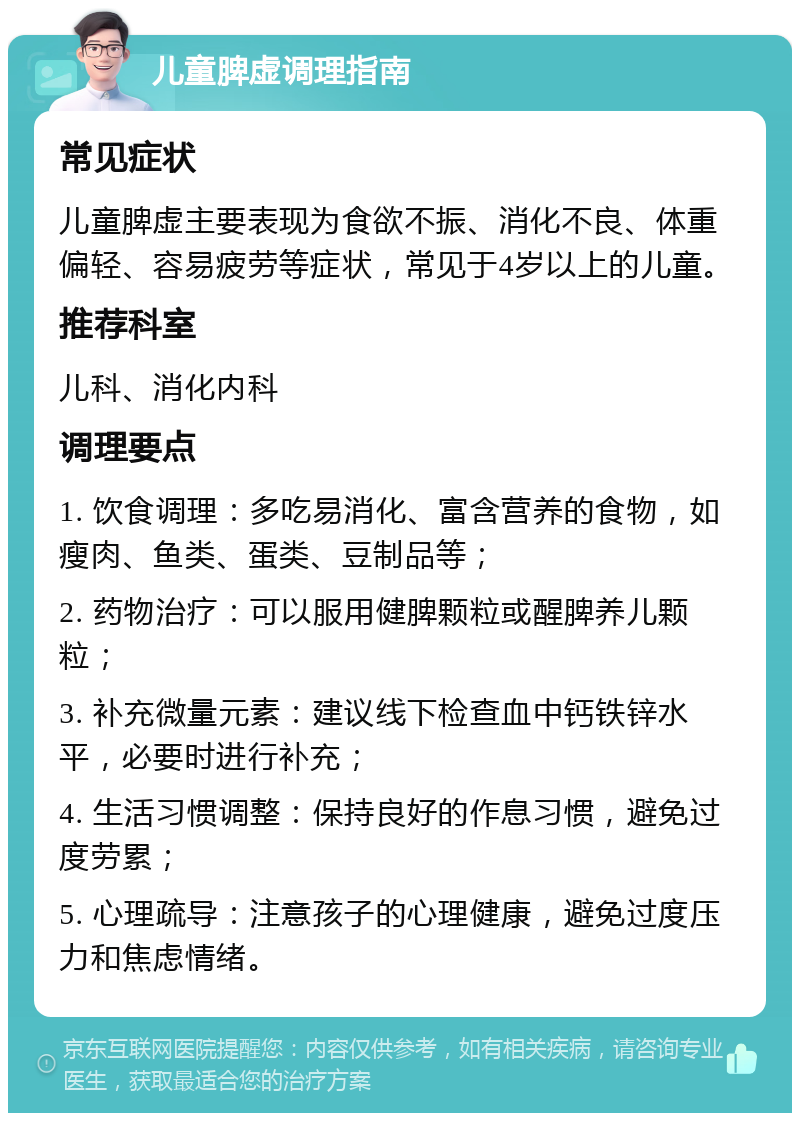 儿童脾虚调理指南 常见症状 儿童脾虚主要表现为食欲不振、消化不良、体重偏轻、容易疲劳等症状，常见于4岁以上的儿童。 推荐科室 儿科、消化内科 调理要点 1. 饮食调理：多吃易消化、富含营养的食物，如瘦肉、鱼类、蛋类、豆制品等； 2. 药物治疗：可以服用健脾颗粒或醒脾养儿颗粒； 3. 补充微量元素：建议线下检查血中钙铁锌水平，必要时进行补充； 4. 生活习惯调整：保持良好的作息习惯，避免过度劳累； 5. 心理疏导：注意孩子的心理健康，避免过度压力和焦虑情绪。