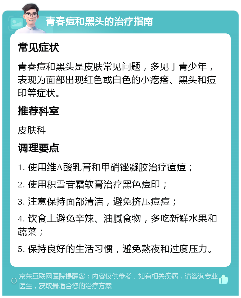 青春痘和黑头的治疗指南 常见症状 青春痘和黑头是皮肤常见问题，多见于青少年，表现为面部出现红色或白色的小疙瘩、黑头和痘印等症状。 推荐科室 皮肤科 调理要点 1. 使用维A酸乳膏和甲硝锉凝胶治疗痘痘； 2. 使用积雪苷霜软膏治疗黑色痘印； 3. 注意保持面部清洁，避免挤压痘痘； 4. 饮食上避免辛辣、油腻食物，多吃新鲜水果和蔬菜； 5. 保持良好的生活习惯，避免熬夜和过度压力。