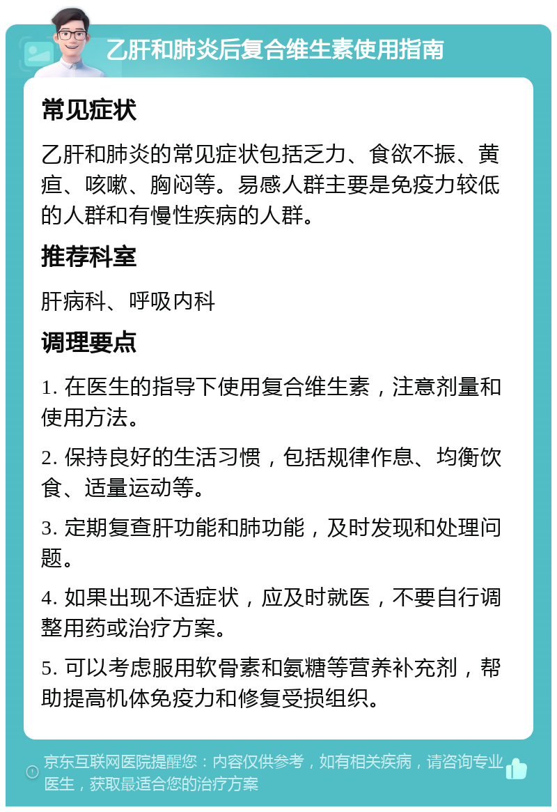 乙肝和肺炎后复合维生素使用指南 常见症状 乙肝和肺炎的常见症状包括乏力、食欲不振、黄疸、咳嗽、胸闷等。易感人群主要是免疫力较低的人群和有慢性疾病的人群。 推荐科室 肝病科、呼吸内科 调理要点 1. 在医生的指导下使用复合维生素，注意剂量和使用方法。 2. 保持良好的生活习惯，包括规律作息、均衡饮食、适量运动等。 3. 定期复查肝功能和肺功能，及时发现和处理问题。 4. 如果出现不适症状，应及时就医，不要自行调整用药或治疗方案。 5. 可以考虑服用软骨素和氨糖等营养补充剂，帮助提高机体免疫力和修复受损组织。