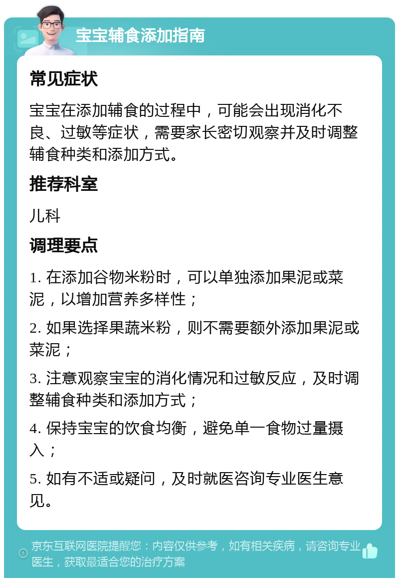 宝宝辅食添加指南 常见症状 宝宝在添加辅食的过程中，可能会出现消化不良、过敏等症状，需要家长密切观察并及时调整辅食种类和添加方式。 推荐科室 儿科 调理要点 1. 在添加谷物米粉时，可以单独添加果泥或菜泥，以增加营养多样性； 2. 如果选择果蔬米粉，则不需要额外添加果泥或菜泥； 3. 注意观察宝宝的消化情况和过敏反应，及时调整辅食种类和添加方式； 4. 保持宝宝的饮食均衡，避免单一食物过量摄入； 5. 如有不适或疑问，及时就医咨询专业医生意见。