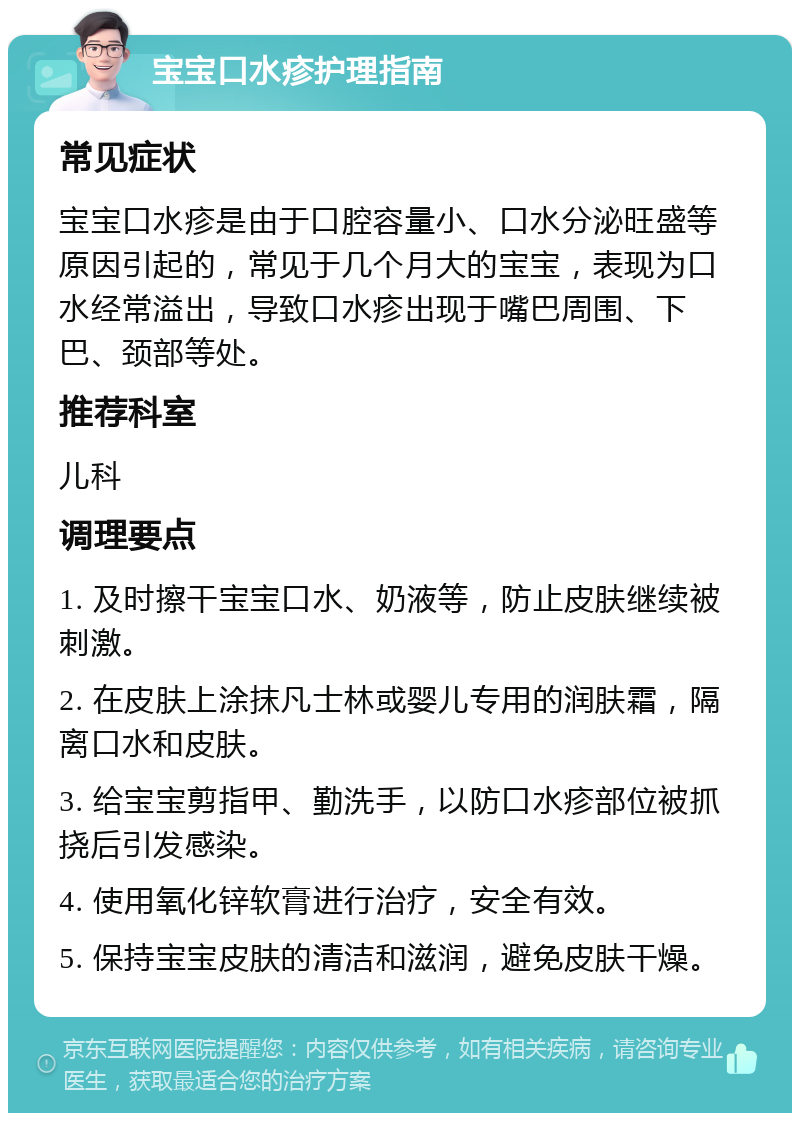 宝宝口水疹护理指南 常见症状 宝宝口水疹是由于口腔容量小、口水分泌旺盛等原因引起的，常见于几个月大的宝宝，表现为口水经常溢出，导致口水疹出现于嘴巴周围、下巴、颈部等处。 推荐科室 儿科 调理要点 1. 及时擦干宝宝口水、奶液等，防止皮肤继续被刺激。 2. 在皮肤上涂抹凡士林或婴儿专用的润肤霜，隔离口水和皮肤。 3. 给宝宝剪指甲、勤洗手，以防口水疹部位被抓挠后引发感染。 4. 使用氧化锌软膏进行治疗，安全有效。 5. 保持宝宝皮肤的清洁和滋润，避免皮肤干燥。