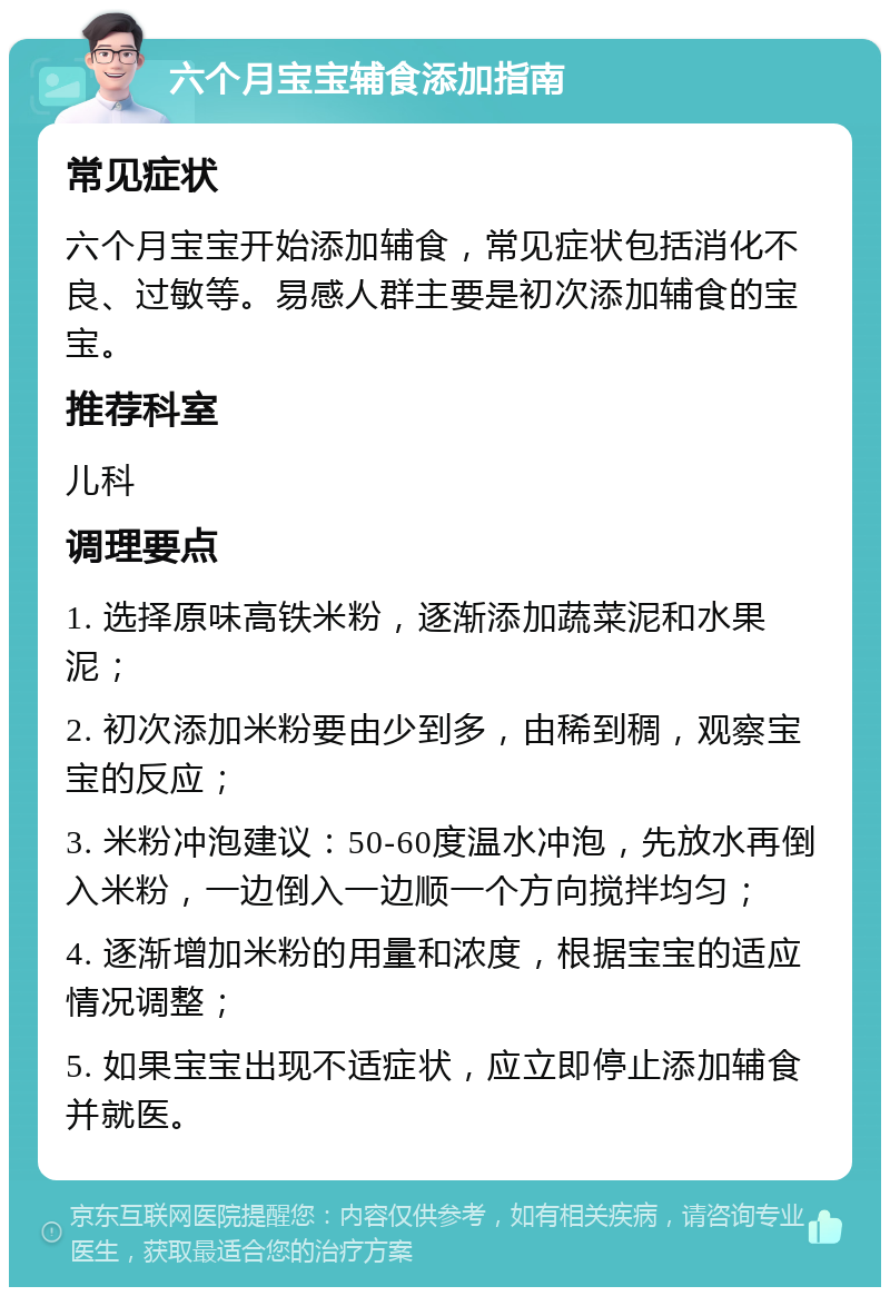 六个月宝宝辅食添加指南 常见症状 六个月宝宝开始添加辅食，常见症状包括消化不良、过敏等。易感人群主要是初次添加辅食的宝宝。 推荐科室 儿科 调理要点 1. 选择原味高铁米粉，逐渐添加蔬菜泥和水果泥； 2. 初次添加米粉要由少到多，由稀到稠，观察宝宝的反应； 3. 米粉冲泡建议：50-60度温水冲泡，先放水再倒入米粉，一边倒入一边顺一个方向搅拌均匀； 4. 逐渐增加米粉的用量和浓度，根据宝宝的适应情况调整； 5. 如果宝宝出现不适症状，应立即停止添加辅食并就医。