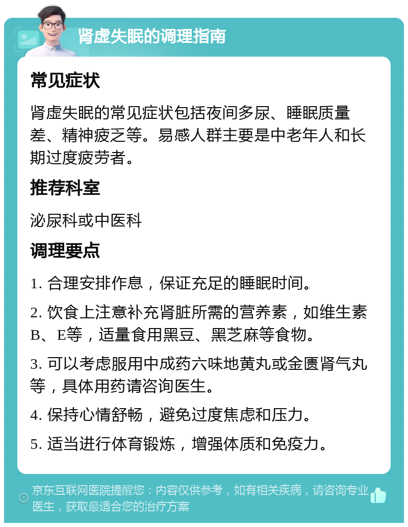 肾虚失眠的调理指南 常见症状 肾虚失眠的常见症状包括夜间多尿、睡眠质量差、精神疲乏等。易感人群主要是中老年人和长期过度疲劳者。 推荐科室 泌尿科或中医科 调理要点 1. 合理安排作息，保证充足的睡眠时间。 2. 饮食上注意补充肾脏所需的营养素，如维生素B、E等，适量食用黑豆、黑芝麻等食物。 3. 可以考虑服用中成药六味地黄丸或金匮肾气丸等，具体用药请咨询医生。 4. 保持心情舒畅，避免过度焦虑和压力。 5. 适当进行体育锻炼，增强体质和免疫力。