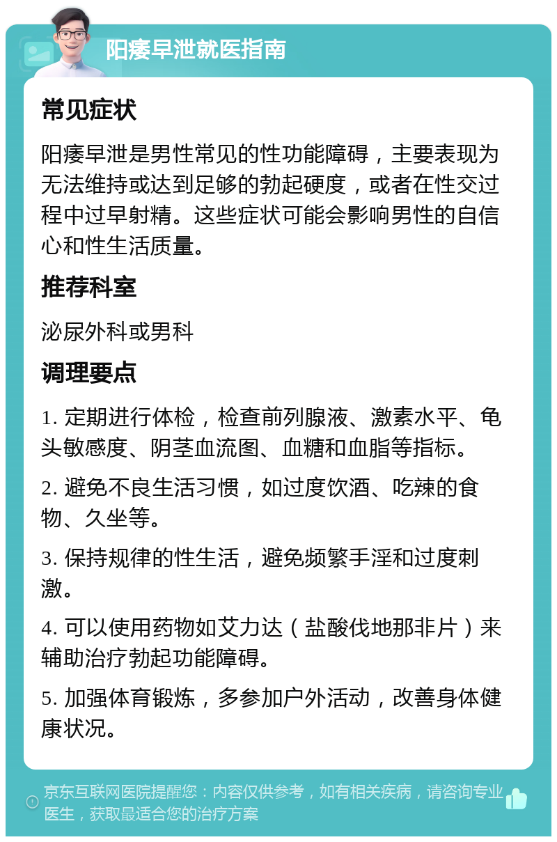 阳痿早泄就医指南 常见症状 阳痿早泄是男性常见的性功能障碍，主要表现为无法维持或达到足够的勃起硬度，或者在性交过程中过早射精。这些症状可能会影响男性的自信心和性生活质量。 推荐科室 泌尿外科或男科 调理要点 1. 定期进行体检，检查前列腺液、激素水平、龟头敏感度、阴茎血流图、血糖和血脂等指标。 2. 避免不良生活习惯，如过度饮酒、吃辣的食物、久坐等。 3. 保持规律的性生活，避免频繁手淫和过度刺激。 4. 可以使用药物如艾力达（盐酸伐地那非片）来辅助治疗勃起功能障碍。 5. 加强体育锻炼，多参加户外活动，改善身体健康状况。