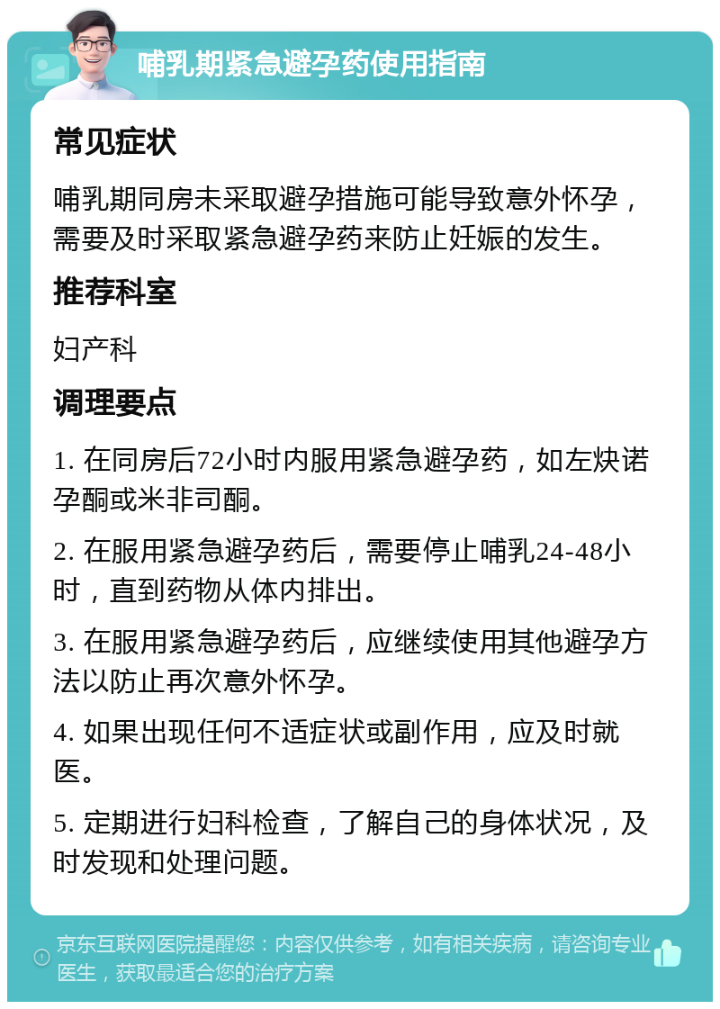 哺乳期紧急避孕药使用指南 常见症状 哺乳期同房未采取避孕措施可能导致意外怀孕，需要及时采取紧急避孕药来防止妊娠的发生。 推荐科室 妇产科 调理要点 1. 在同房后72小时内服用紧急避孕药，如左炔诺孕酮或米非司酮。 2. 在服用紧急避孕药后，需要停止哺乳24-48小时，直到药物从体内排出。 3. 在服用紧急避孕药后，应继续使用其他避孕方法以防止再次意外怀孕。 4. 如果出现任何不适症状或副作用，应及时就医。 5. 定期进行妇科检查，了解自己的身体状况，及时发现和处理问题。