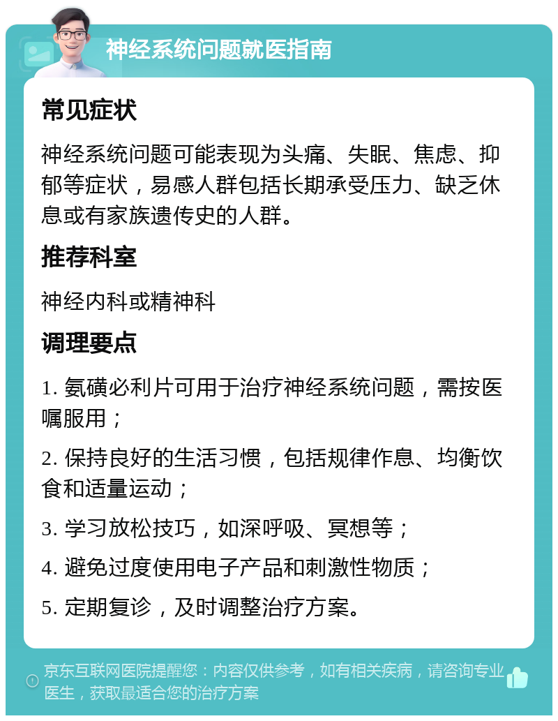 神经系统问题就医指南 常见症状 神经系统问题可能表现为头痛、失眠、焦虑、抑郁等症状，易感人群包括长期承受压力、缺乏休息或有家族遗传史的人群。 推荐科室 神经内科或精神科 调理要点 1. 氨磺必利片可用于治疗神经系统问题，需按医嘱服用； 2. 保持良好的生活习惯，包括规律作息、均衡饮食和适量运动； 3. 学习放松技巧，如深呼吸、冥想等； 4. 避免过度使用电子产品和刺激性物质； 5. 定期复诊，及时调整治疗方案。