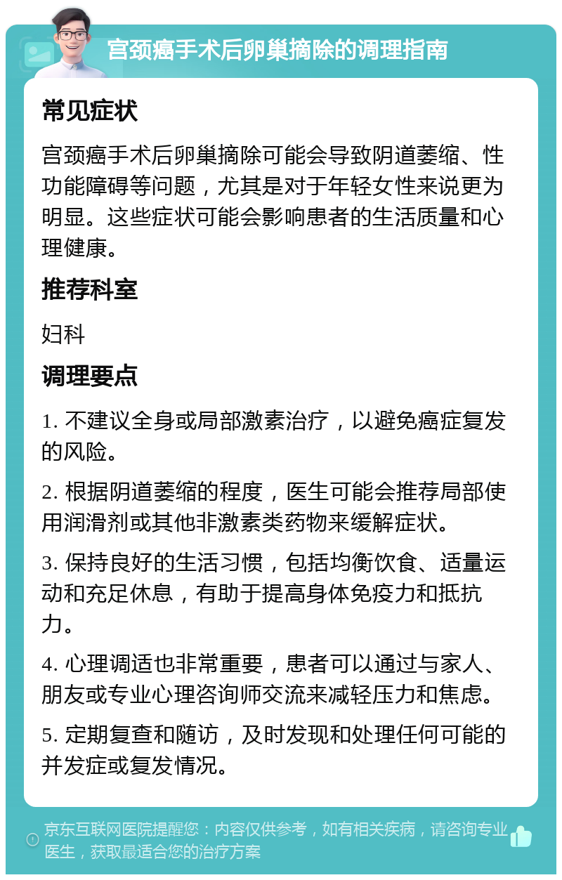 宫颈癌手术后卵巢摘除的调理指南 常见症状 宫颈癌手术后卵巢摘除可能会导致阴道萎缩、性功能障碍等问题，尤其是对于年轻女性来说更为明显。这些症状可能会影响患者的生活质量和心理健康。 推荐科室 妇科 调理要点 1. 不建议全身或局部激素治疗，以避免癌症复发的风险。 2. 根据阴道萎缩的程度，医生可能会推荐局部使用润滑剂或其他非激素类药物来缓解症状。 3. 保持良好的生活习惯，包括均衡饮食、适量运动和充足休息，有助于提高身体免疫力和抵抗力。 4. 心理调适也非常重要，患者可以通过与家人、朋友或专业心理咨询师交流来减轻压力和焦虑。 5. 定期复查和随访，及时发现和处理任何可能的并发症或复发情况。