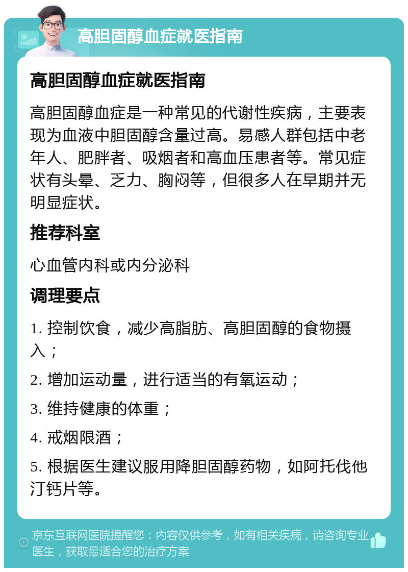 高胆固醇血症就医指南 高胆固醇血症就医指南 高胆固醇血症是一种常见的代谢性疾病，主要表现为血液中胆固醇含量过高。易感人群包括中老年人、肥胖者、吸烟者和高血压患者等。常见症状有头晕、乏力、胸闷等，但很多人在早期并无明显症状。 推荐科室 心血管内科或内分泌科 调理要点 1. 控制饮食，减少高脂肪、高胆固醇的食物摄入； 2. 增加运动量，进行适当的有氧运动； 3. 维持健康的体重； 4. 戒烟限酒； 5. 根据医生建议服用降胆固醇药物，如阿托伐他汀钙片等。