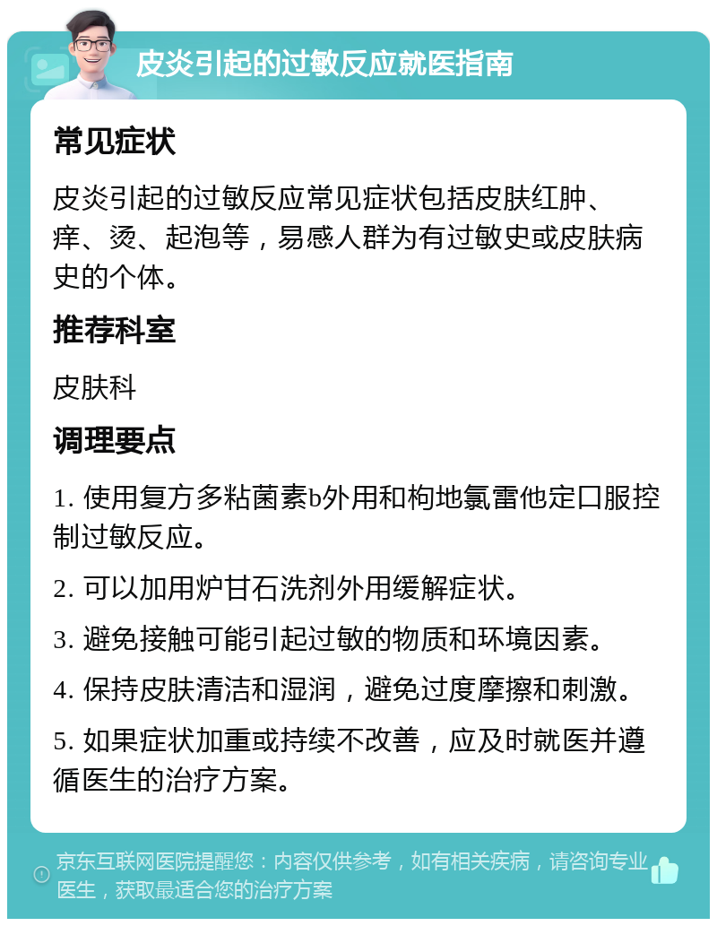 皮炎引起的过敏反应就医指南 常见症状 皮炎引起的过敏反应常见症状包括皮肤红肿、痒、烫、起泡等，易感人群为有过敏史或皮肤病史的个体。 推荐科室 皮肤科 调理要点 1. 使用复方多粘菌素b外用和枸地氯雷他定口服控制过敏反应。 2. 可以加用炉甘石洗剂外用缓解症状。 3. 避免接触可能引起过敏的物质和环境因素。 4. 保持皮肤清洁和湿润，避免过度摩擦和刺激。 5. 如果症状加重或持续不改善，应及时就医并遵循医生的治疗方案。