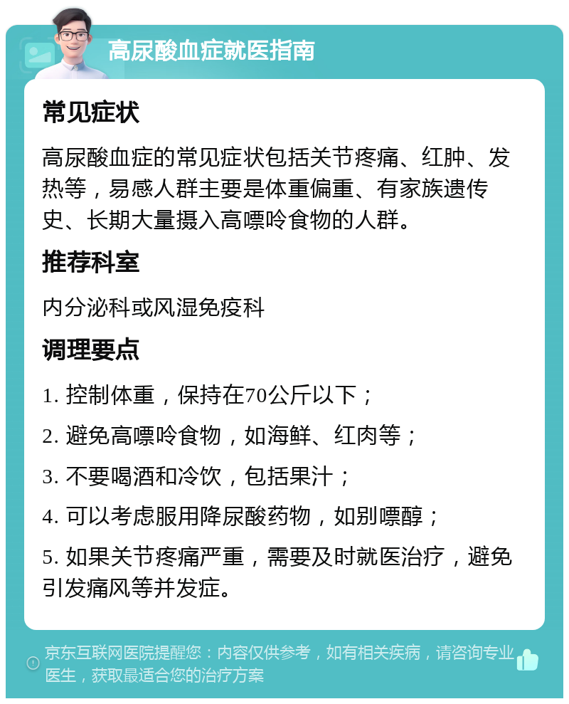 高尿酸血症就医指南 常见症状 高尿酸血症的常见症状包括关节疼痛、红肿、发热等，易感人群主要是体重偏重、有家族遗传史、长期大量摄入高嘌呤食物的人群。 推荐科室 内分泌科或风湿免疫科 调理要点 1. 控制体重，保持在70公斤以下； 2. 避免高嘌呤食物，如海鲜、红肉等； 3. 不要喝酒和冷饮，包括果汁； 4. 可以考虑服用降尿酸药物，如别嘌醇； 5. 如果关节疼痛严重，需要及时就医治疗，避免引发痛风等并发症。