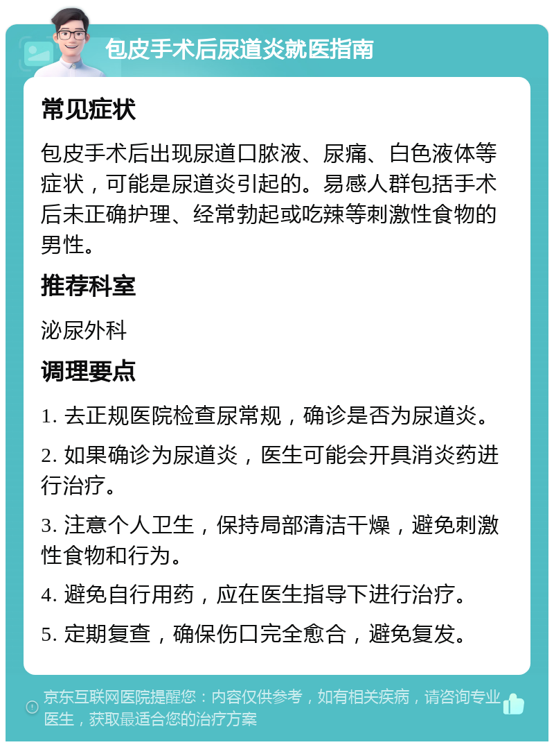 包皮手术后尿道炎就医指南 常见症状 包皮手术后出现尿道口脓液、尿痛、白色液体等症状，可能是尿道炎引起的。易感人群包括手术后未正确护理、经常勃起或吃辣等刺激性食物的男性。 推荐科室 泌尿外科 调理要点 1. 去正规医院检查尿常规，确诊是否为尿道炎。 2. 如果确诊为尿道炎，医生可能会开具消炎药进行治疗。 3. 注意个人卫生，保持局部清洁干燥，避免刺激性食物和行为。 4. 避免自行用药，应在医生指导下进行治疗。 5. 定期复查，确保伤口完全愈合，避免复发。