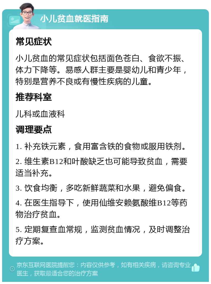 小儿贫血就医指南 常见症状 小儿贫血的常见症状包括面色苍白、食欲不振、体力下降等。易感人群主要是婴幼儿和青少年，特别是营养不良或有慢性疾病的儿童。 推荐科室 儿科或血液科 调理要点 1. 补充铁元素，食用富含铁的食物或服用铁剂。 2. 维生素B12和叶酸缺乏也可能导致贫血，需要适当补充。 3. 饮食均衡，多吃新鲜蔬菜和水果，避免偏食。 4. 在医生指导下，使用仙维安赖氨酸维B12等药物治疗贫血。 5. 定期复查血常规，监测贫血情况，及时调整治疗方案。