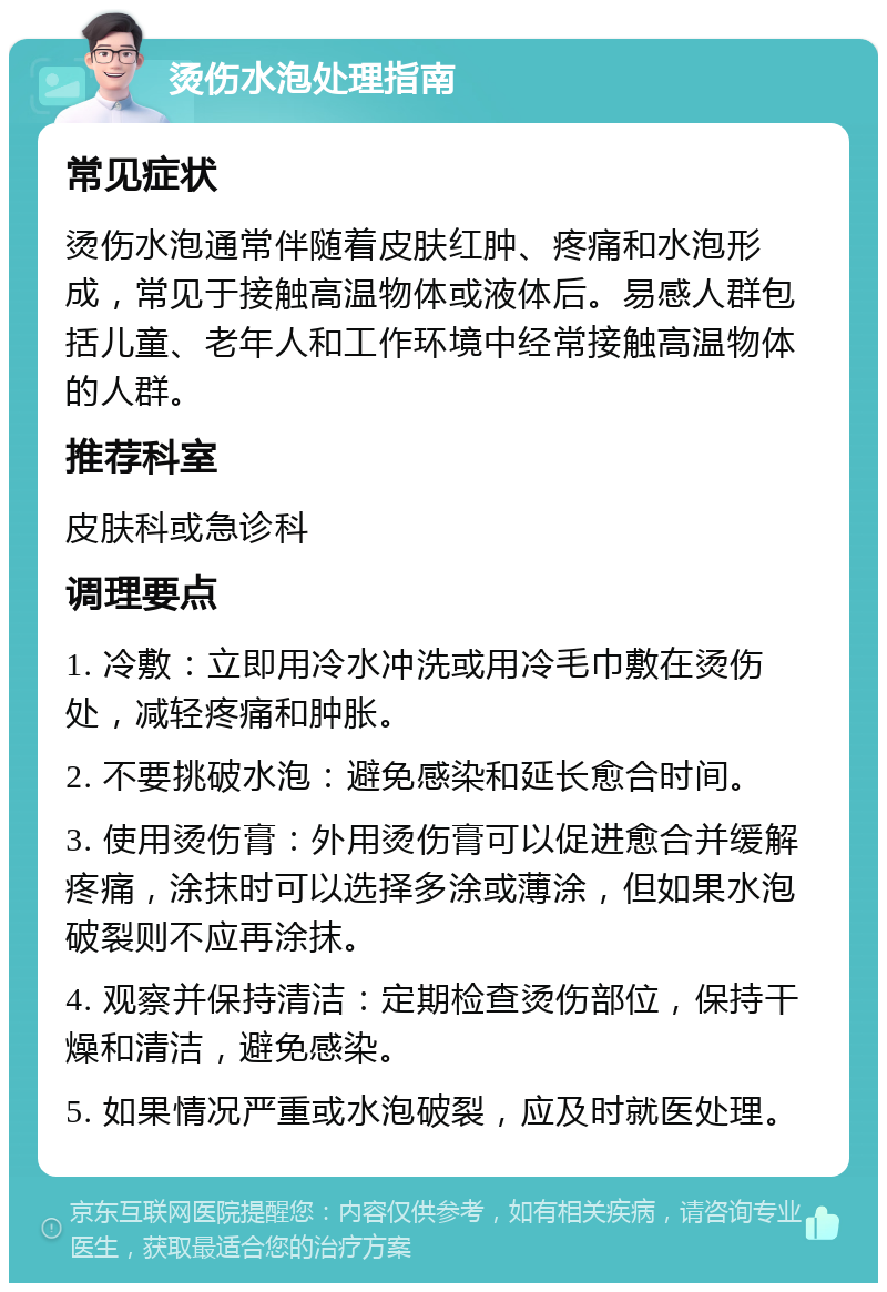 烫伤水泡处理指南 常见症状 烫伤水泡通常伴随着皮肤红肿、疼痛和水泡形成，常见于接触高温物体或液体后。易感人群包括儿童、老年人和工作环境中经常接触高温物体的人群。 推荐科室 皮肤科或急诊科 调理要点 1. 冷敷：立即用冷水冲洗或用冷毛巾敷在烫伤处，减轻疼痛和肿胀。 2. 不要挑破水泡：避免感染和延长愈合时间。 3. 使用烫伤膏：外用烫伤膏可以促进愈合并缓解疼痛，涂抹时可以选择多涂或薄涂，但如果水泡破裂则不应再涂抹。 4. 观察并保持清洁：定期检查烫伤部位，保持干燥和清洁，避免感染。 5. 如果情况严重或水泡破裂，应及时就医处理。