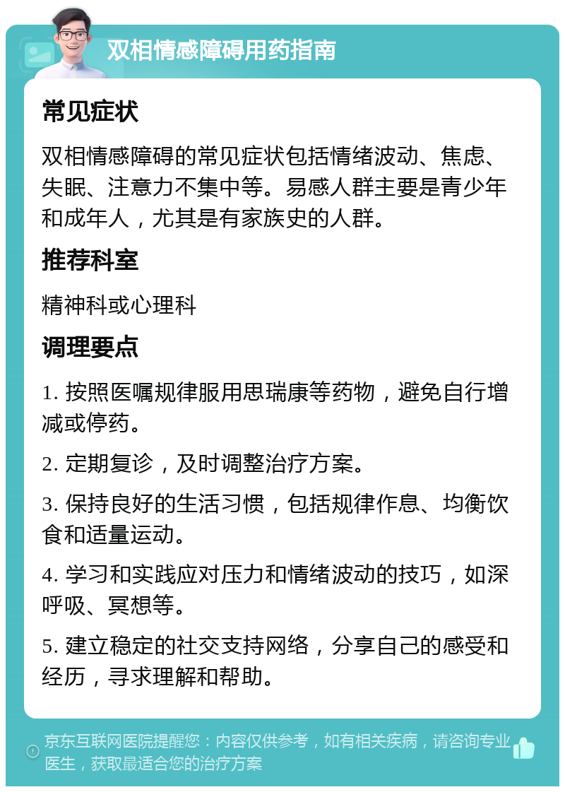 双相情感障碍用药指南 常见症状 双相情感障碍的常见症状包括情绪波动、焦虑、失眠、注意力不集中等。易感人群主要是青少年和成年人，尤其是有家族史的人群。 推荐科室 精神科或心理科 调理要点 1. 按照医嘱规律服用思瑞康等药物，避免自行增减或停药。 2. 定期复诊，及时调整治疗方案。 3. 保持良好的生活习惯，包括规律作息、均衡饮食和适量运动。 4. 学习和实践应对压力和情绪波动的技巧，如深呼吸、冥想等。 5. 建立稳定的社交支持网络，分享自己的感受和经历，寻求理解和帮助。