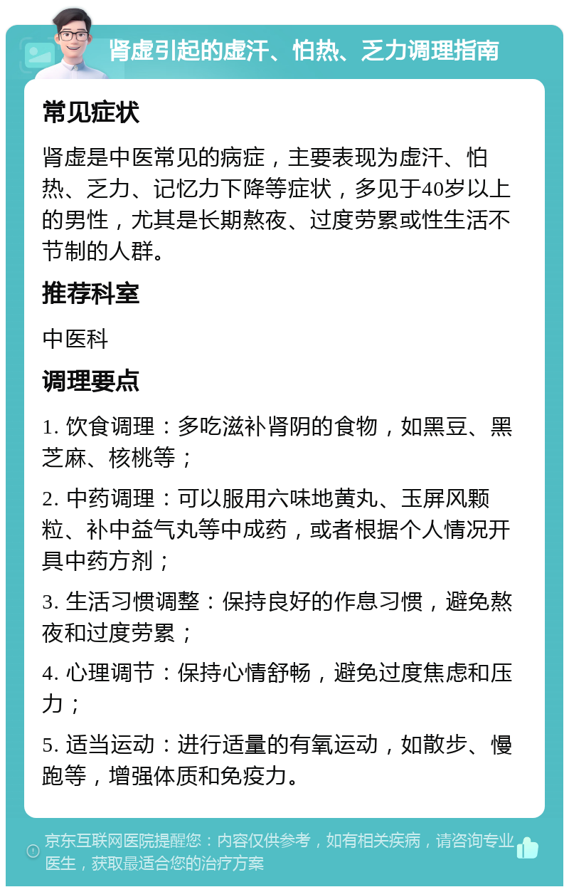 肾虚引起的虚汗、怕热、乏力调理指南 常见症状 肾虚是中医常见的病症，主要表现为虚汗、怕热、乏力、记忆力下降等症状，多见于40岁以上的男性，尤其是长期熬夜、过度劳累或性生活不节制的人群。 推荐科室 中医科 调理要点 1. 饮食调理：多吃滋补肾阴的食物，如黑豆、黑芝麻、核桃等； 2. 中药调理：可以服用六味地黄丸、玉屏风颗粒、补中益气丸等中成药，或者根据个人情况开具中药方剂； 3. 生活习惯调整：保持良好的作息习惯，避免熬夜和过度劳累； 4. 心理调节：保持心情舒畅，避免过度焦虑和压力； 5. 适当运动：进行适量的有氧运动，如散步、慢跑等，增强体质和免疫力。