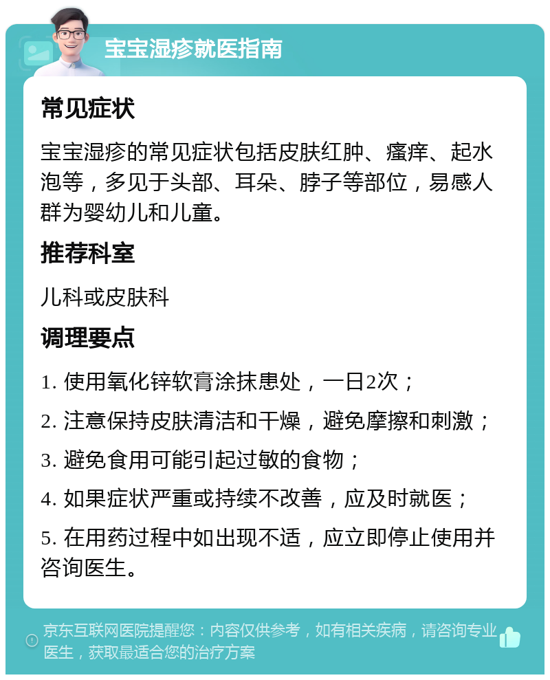 宝宝湿疹就医指南 常见症状 宝宝湿疹的常见症状包括皮肤红肿、瘙痒、起水泡等，多见于头部、耳朵、脖子等部位，易感人群为婴幼儿和儿童。 推荐科室 儿科或皮肤科 调理要点 1. 使用氧化锌软膏涂抹患处，一日2次； 2. 注意保持皮肤清洁和干燥，避免摩擦和刺激； 3. 避免食用可能引起过敏的食物； 4. 如果症状严重或持续不改善，应及时就医； 5. 在用药过程中如出现不适，应立即停止使用并咨询医生。