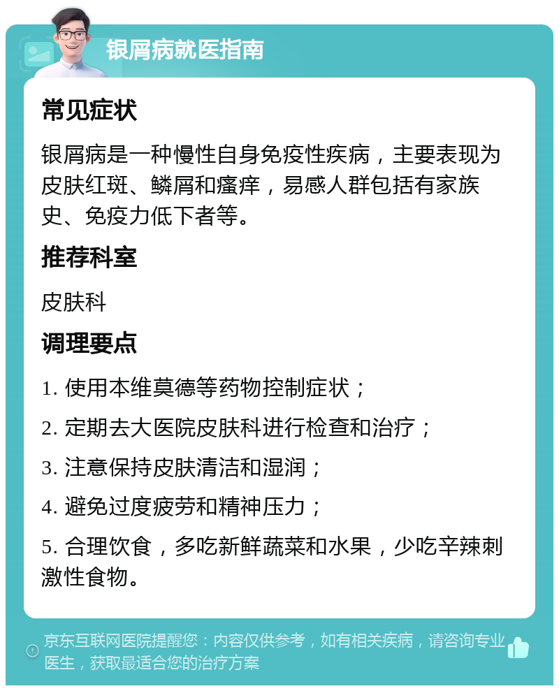 银屑病就医指南 常见症状 银屑病是一种慢性自身免疫性疾病，主要表现为皮肤红斑、鳞屑和瘙痒，易感人群包括有家族史、免疫力低下者等。 推荐科室 皮肤科 调理要点 1. 使用本维莫德等药物控制症状； 2. 定期去大医院皮肤科进行检查和治疗； 3. 注意保持皮肤清洁和湿润； 4. 避免过度疲劳和精神压力； 5. 合理饮食，多吃新鲜蔬菜和水果，少吃辛辣刺激性食物。